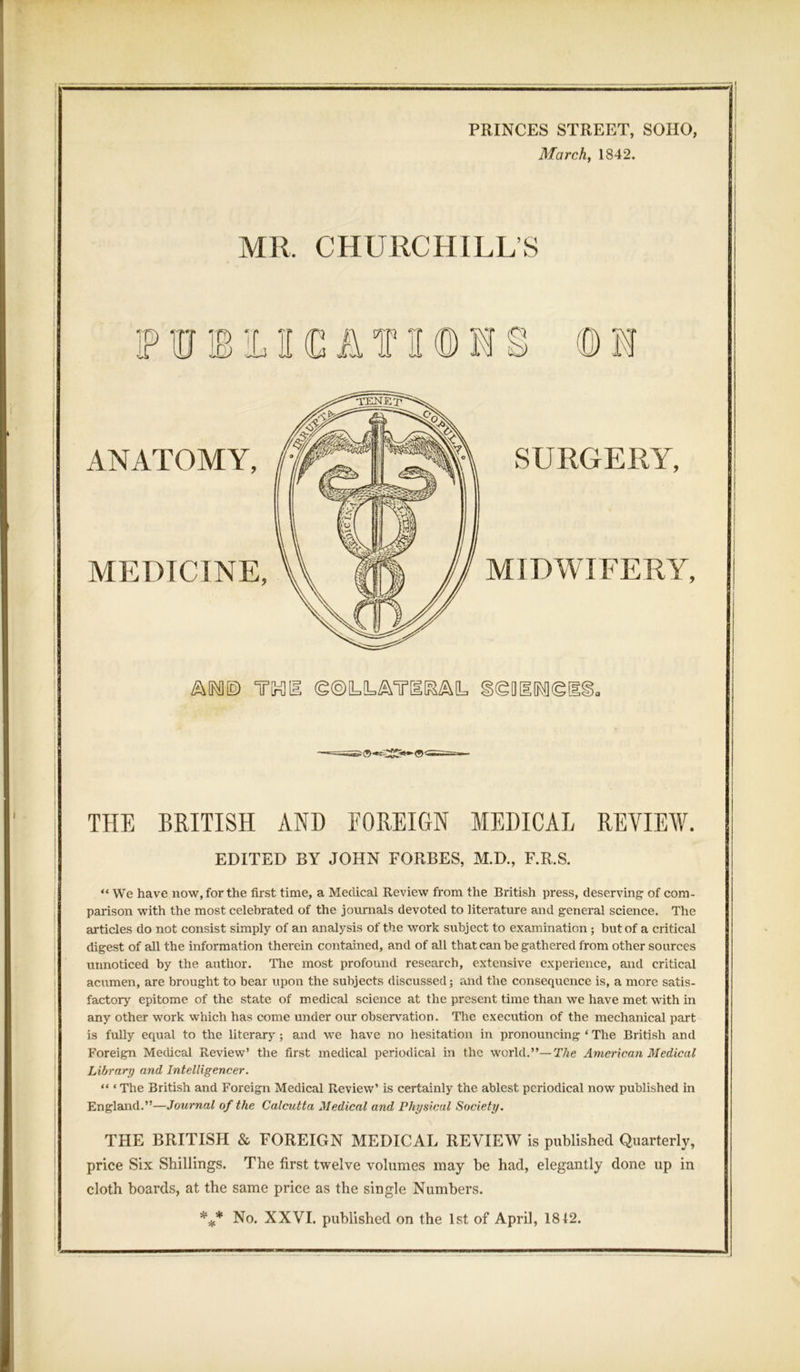 PRINCES STREET, SOHO, March, 1842. MR. CHURCHILL’S FUJBILIKCAf H(DM§ ©FI ANATOMY, MEDICINE, SURGERY, MIDWIFERY, T[r3[I §®Q[1[M®[ THE BRITISH AND FOREIGN MEDICAL REVIEW. EDITED BY JOHN FORBES, M.D., F.R.S. “ We have now, for the first time, a Medical Review from the British press, deserving of com- parison with the most celebrated of the journals devoted to literature and general science. The articles do not consist simply of an analysis of the work subject to examination ; but of a critical digest of all the information therein contained, and of all that can be gathered from other sources unnoticed by the author. The most profound research, extensive experience, and critical acumen, are brought to bear upon the subjects discussed; and the consequence is, a more satis- factory epitome of the state of medical science at the present time than we have met with in any other work which has come under our observation. The execution of the mechanical part is fuHy equal to the literary; and we have no hesitation in pronouncing * The British and Foreign Medical Review’ the first medical periodical in the world.”— The American Medical Library and Intelligencer. “ ‘ The British and Foreign Medical Review’ is certainly the ablest periodical now published in England.”—Journal of the Calcutta Medical and Physical Society. THE BRITISH & FOREIGN MEDICAL REVIEW is published Quarterly, price Six Shillings. The first twelve volumes may be had, elegantly done up in cloth boards, at the same price as the single Numbers. *** No. XXVI. published on the 1st of April, 1812.