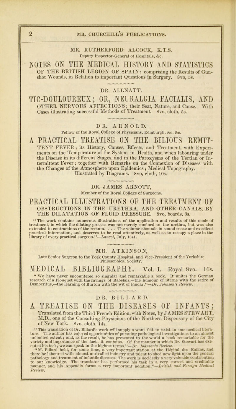 MR. RUTHERFORD ALCOCK, K.T.S. Deputy Inspector-General of Hospitals, &c. NOTES ON THE MEDICAL HISTORY AND STATISTICS OF THE BRITISH LEGION OF SPAIN; comprising the Results of Gun- shot Wounds, in Relation to important Questions in Surgery. 8vo, 5s. DR. ALLNATT. TIC-DOULOUREUX; OR, NEURALGIA FACIALIS, AND OTHER NERVOUS AFFECTIONS; their Seat, Nature, and Cause. With Cases illustrating successful Methods of Treatment. 8vo, cloth, 5s. DR. ARNOLD. Fellow of the Royal CoHege of Physicians, Edinburgh, &c. &c. A PRACTICAL TREATISE ON THE BILIOUS REMIT- TENT FEVER ; its History, Causes, Effects, and Treatment, with Experi- ments on the Temperature of the System in Health, and when labouring under the Disease in its different Stages, and in the Paroxysms of the Tertian or In- termittent Fever; together with Remarks on the Connexion of Diseases with the Changes of the Atmosphere upon Epidemics ; Medical Topography. Illustrated by Diagrams. 8vo, cloth, 10s. DR. JAMES ARNOTT, Member of the Royal College of Surgeons. PRACTICAL ILLUSTRATIONS OP THE TREATMENT OF OBSTRUCTIONS IN THE URETHRA, AND OTHER CANALS, BY THE DILATATION OF FLUID PRESSURE. 8vo, boards, 3s. “ The work contains numerous illustrations of the application and results of this mode of treatment, in which the dilating process was not merely confined to the urethra, but was also extended to contractions of the rectum. . . . The volume abounds in sound sense and excellent practical information, and deserves to be read attentively, as weU as to occupy a place in the library of every practical surgeon.”—Lancet, July, 1841. MR. ATKINSON, Late Senior Surgeon to the York County Hospital, and Vice-President of the Yorkshire Philosophical Society. MEDICAL BIBLIOGRAPHY. Vol. I. Royal 8vo. 16s. “ We have never encountered so singular and remarkable a book. It unites the German research of a Plouquet with the ravings of Rabelais,—the humour of Sterne with the satire of Democritus,—the learning of Burton with the wit of Pindar.”—Dr. Johnson's Review. DR. BILLARD. A TREATISE ON THE DISEASES OF INFANTS; Translated from the Third French Edition, with Notes, by JAMES STEWART, M.D., one of the Consulting Physicians of the Northern Dispensary of the City of New York. 8vo, cloth, 14s. “ This translation of Dr. Dillard’s work will supply a want felt to exist in our medical litera- ture. The author has enjoyed opportunities of pursuing pathological investigations to an almost unlimited extent; and, as the result, he has presented to the world a book remarkable for the variety and importance of the facts it contains. Of the manner in which Dr. Stewart has exe- cuted his task, we can speak in the highest terms.”—Dr. Johnson's Review. “ M. Billard held, for some time, a very important station at the Hopital des Enfans, and there he laboured with almost unrivalled industry and talent to shed new light upon the general pathology and treatment of infantile diseases. The work is decidedly a very valuable contribution to our knowledge. The translator has performed his task in a very correct and creditable manner, and his Appendix forms a very important addition.”—British and Foreign Medical Review.