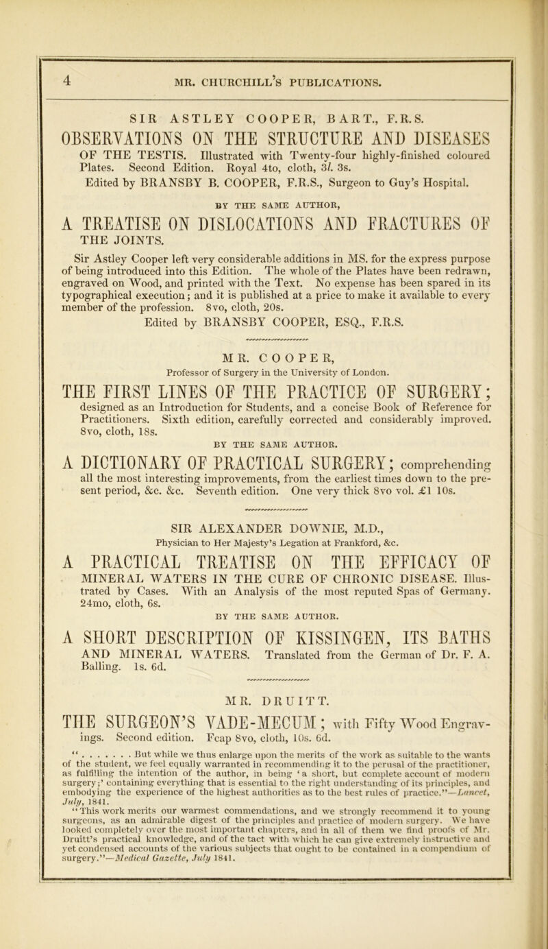SIR ASTLEY COOPER, BART., F.R.S. OBSERVATIONS ON THE STRUCTURE AND DISEASES OF THE TESTIS. Illustrated with Twenty-four highly-finished coloured Plates. Second Edition. Royal 4to, cloth, 3/. 3s. Edited by BRANSBY B. COOPER, F.R.S., Surgeon to Guy’s Hospital. BY THE SAME AUTHOR, A TREATISE ON DISLOCATIONS AND FRACTURES OF THE JOINTS. Sir Astley Cooper left very considerable additions in MS. for the express purpose of being introduced into this Edition. The whole of the Plates have been redrawn, engraved on Wood, and printed with the Text. No expense has been spared in its typographical execution; and it is published at a price to make it available to every member of the profession. 8vo, cloth, 20s. Edited by BRANSBY COOPER, ESQ., F.R.S. MR. COOPER, Professor of Surgery in the University of London. THE FIRST LINES OF THE PRACTICE OF SURGERY; designed as an Introduction for Students, and a concise Book of Reference for Practitioners. Sixth edition, carefully corrected and considerably improved. 8vo, cloth, 18s. BY THE SAME AUTHOR. A DICTIONARY OF PRACTICAL SURGERY; comprehending all the most interesting improvements, from the earliest times down to the pre- sent period, &c. &c. Seventh edition. One very thick 8vo vol. £1 10s. SIR ALEXANDER DOWNIE, M.D., Physician to Her Majesty’s Legation at Frankford, &c. A PRACTICAL TREATISE ON THE EFFICACY OF MINERAL WATERS IN THE CURE OF CHRONIC DISEASE. Ulus- trated by Cases. With an Analysis of the most reputed Spas of Germany. 24mo, cloth, 6s. BY THE SAME AUTHOR. A SHORT DESCRIPTION OF KISSINGEN, ITS BATHS AND MINERAL WATERS. Translated from the German of Dr. F. A. Balling. Is. 6d. MR. DR U ITT. THE SURGEON’S VADE-MECUM 5 with Fifty Wood Engrav- ings. Second edition. Fcap 8vo, cloth, 10s. 6d. “ But while we thus enlarge upon the merits of the work as suitable to the wants of the student, we feel equally warranted in recommending it to the perusal of the practitioner, as fulfilling the intention of the author, in being ‘a short, but complete account of modern surgery ;’ containing everything that is essential to the right understanding of its principles, and embodying the experience of the highest authorities as to the best rules of practice.”—Lancet, July, 1841. “ This work merits our warmest commendations, and we strongly recommend it to young surgeons, as an admirable digest of the principles and practice of modern surgery. We have looked completely over the most important chapters, and in all of them we find proofs of Mr. Druitt’s practical knowledge, and of the tact with which he can give extremely instructive and yet condensed accounts of the various subjects that ought to be contained in a compendium of surgery.”—Medical Gazette, July 1841.