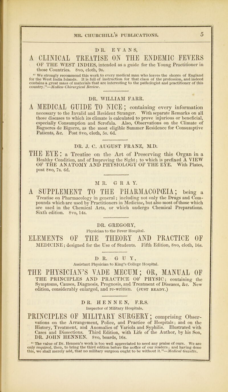 DR. EVANS, A CLINICAL TREATISE ON THE ENDEMIC FEVERS OF THE WEST INDIES, intended as a guide for the Young Practitioner in those Countries. 8vo, cloth, 9s. “ We strongly recommend this work to every medical man who leaves the shores of England for the West India Islands. It is full of instruction for that class of the profession, and indeed contains a great mass of materials that are interesting to the pathologist and practitioner of this country.”—Medico-Chirurgical Review. DR. WILLIAM FARR. A MEDICAL GUIDE TO NICE; containing every information necessary to the Invalid and Resident Stranger, With separate Remarks on all those diseases to which its climate is calculated to prove injurious or beneficial, especially Consumption and Scrofula. Also, Observations on the Climate of Bagueres de Bigorre, as the most eligible Summer Residence for Consumptive Patients, &c. Post 8vo, cloth, 5s. 6d. DR. J. C. AUGUST FRANZ, M.D. THE EYE: a Treatise on the Art of Preserving this Organ in a Healthy Condition, and of Improving the Sight; to which is prefixed A VIEW OF THE ANATOMY AND PHYSIOLOGY OF THE EYE. With Plates, post 8vo, 7s. 6d. MR. G R A Y. A SUPPLEMENT TO THE PlIARMACOPCEIA; being a Treatise on Pharmacology in general; including not only the Drugs and Com- pounds which are used by Practitioners in Medicine, but also most of those which are used in the Chemical Arts, or which undergo Chemical Preparations. Sixth edition. 8vo, 14s. DR. GREGORY, Physician to the Fever Hospital. ELEMENTS OF THE THEORY AND PRACTICE OF MEDICINE; designed for the Use of Students. Fifth Edition, 8vo, cloth, 16s. DR. GUY, Assistant Physician to King’s CoUegc Hospital. THE PHYSICIAN’S VADE MECUM; OR, MANUAL OF THE PRINCIPLES AND PRACTICE OF PHYSIC; containing the Symptoms, Causes, Diagnosis, Prognosis, and Treatment of Diseases, &c. New edition, considerably enlarged, and re-written, (just ready.) DR. H E N N E N, F.R.S. Inspector of Military Hospitals. PRINCIPLES OF MILITARY SURGERY; comprising Obser- vations on the Arrangement, Police, and Practice of Hospitals; and on the History, Treatment, and Anomalies of Variola and Syphilis. Illustrated with Cases and Dissections. Third Edition, with Life of the Author, by his Son, DR. JOHN HENNEN, 8vo, hoards, 16s. “ The value of Dr. Hennen’s work is too weU appreciated to need any praise of ours. We are only required, then, to bring the third edition before the notice of our readers; and having done this, we shall merely add, that no military surgeon ought to be without it.”—Medical Gazette.