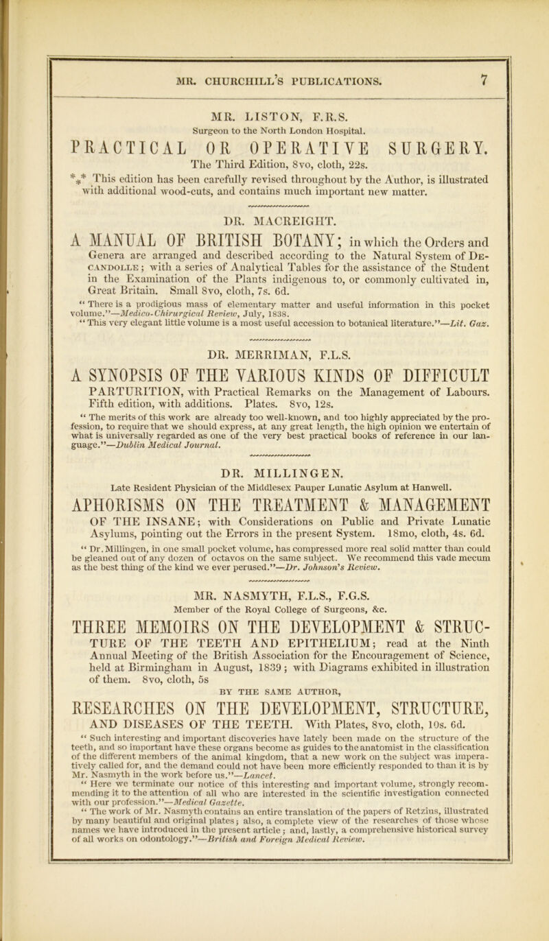 MR. LISTON, F.R.S. Surgeon to the North London Hospital. PRACTICAL OR OPERATIVE SURGERY. The Third Edition, 8vo, cloth, 22s. *** This edition has been carefully revised throughout by the Author, is illustrated with additional wood-cuts, and contains much important new matter. DR. MACREIGIIT. A MANUAL OF BRITISH BOTANY; in which the Orders and Genera are arranged and described according to the Natural System of De- candolle ; with a series of Analytical Tables for the assistance of the Student in the Examination of the Plants indigenous to, or commonly cultivated in, Great Britain. Small 8vo, cloth, 7s. 6d. “ There is a prodigious mass of elementary matter and useful information in this pocket volume.”—Medico-Chirurgical Review, July, 1838. “ This very elegant little volume is a most useful accession to botanical literature.”—Lit. Gaz. DR. MERRIMAN, F.L.S. A SYNOPSIS OF THE VARIOUS KINDS OF DIFFICULT PARTURITION, with Practical Remarks on the Management of Labours. Fifth edition, with additions. Plates. 8vo, 12s. “ The merits of this work are already too well-known, and too highly appreciated by the pro- fession, to require that we should express, at any great length, the high opinion we entertain of what is universally regarded as one of the very best practical books of reference in our lan- guage.”—Dublin Medical Journal. DR. MILLINGEN. Late Resident Physician of the Middlesex Pauper Lunatic Asylum at Hanwell. APHORISMS ON THE TREATMENT & MANAGEMENT OF THE INSANE; with Considerations on Public and Private Lunatic Asylums, pointing out the Errors in the present System. 18mo, cloth, 4s. 6d. “ Dr.Millingen, in one small pocket volume, has compressed more real solid matter than could be gleaned out of any dozen of octavos on the same subject. We recommend this vade mecum as the best thing of the kind we ever perused.”—Dr. Johnson's Review. MR. NASMYTH, F.L.S., F.G.S. Member of the Royal College of Surgeons, &c. THREE MEMOIRS ON THE DEVELOPMENT k STRUC- TURE OF THE TEETH AND EPITHELIUM; read at the Ninth Annual Meeting of the British Association for the Encouragement of Science, held at Birmingham in August, 1839 ; with Diagrams exhibited in illustration of them. 8vo, cloth, 5s BY THE SAME AUTHOR, RESEARCHES ON THE DEVELOPMENT, STRUCTURE, AND DISEASES OF THE TEETH. With Plates, 8vo, cloth, 10s. 6d. “ Such interesting and important discoveries have lately been made on the structure of the teeth, and so important have these organs become as guides to the anatomist in the classification of the different members of the animal kingdom, that a new work on the subject was impera- tively called for, and the demand could not have been more efficiently responded to than it is by Mr. Nasmyth in the work before us .—Lancet. “ Here we terminate our notice of this interesting and important volume, strongly recom- mending it to the attention of all who are interested in the scientific investigation connected with our profession.”—Medical Gazette. “ The work of Mr. Nasmyth contains an entire translation of the papers of Retzius, illustrated by many beautiful and original plates; also, a complete view of the researches of those whose names we have introduced in the present article; and, lastly, a comprehensive historical survey of all works on odontology.”—British and Foreign Medical Review.