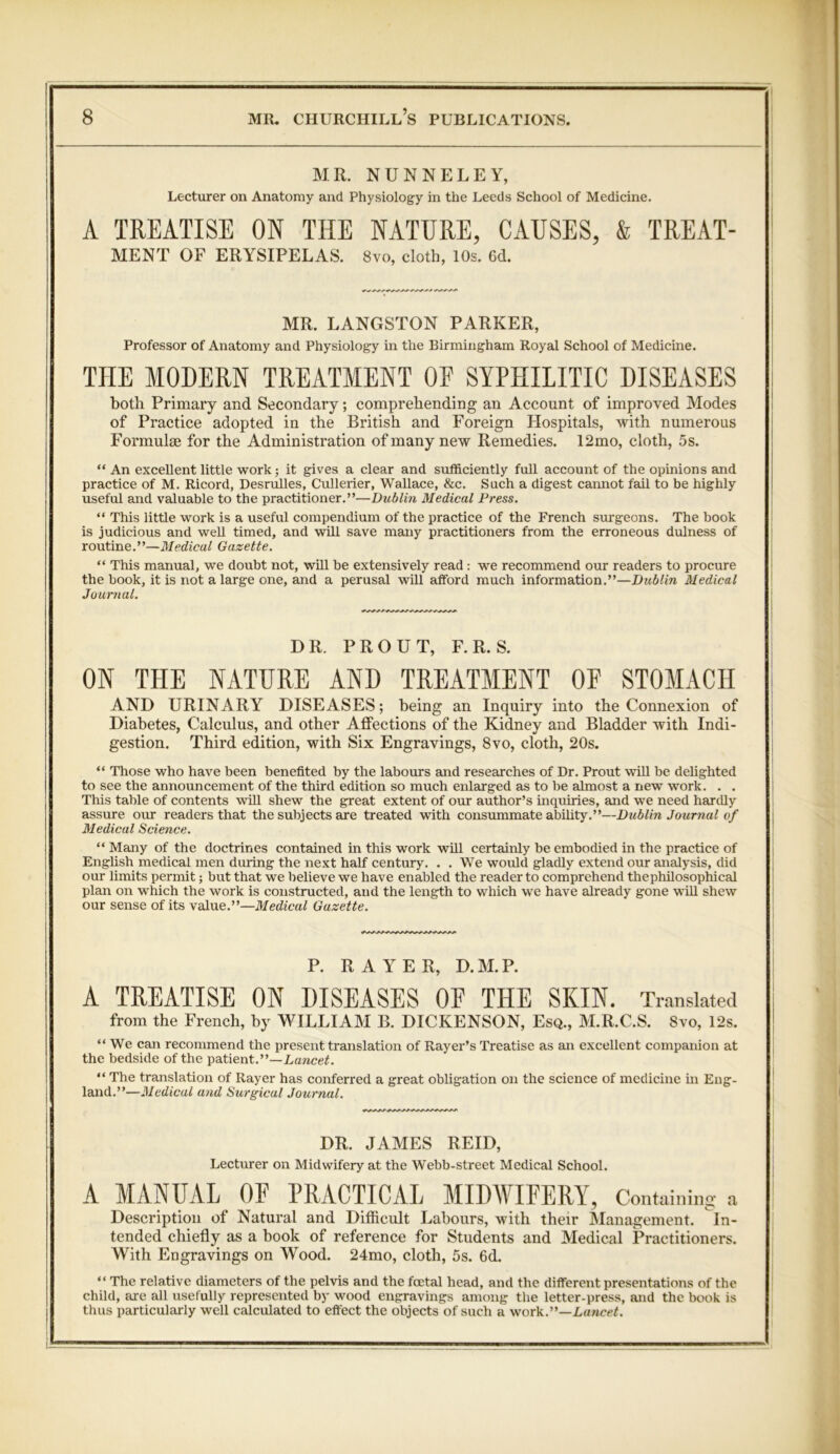 MR. NUNNELEY, Lecturer on Anatomy and Physiology in the Leeds School of Medicine. A TREATISE ON THE NATURE, CAUSES, & TREAT- MENT OF ERYSIPELAS. 8vo, cloth, 10s. 6cl. MR. LANGSTON PARKER, Professor of Anatomy and Physiology in the Birmingham Royal School of Medicine. THE MODERN TREATMENT OE SYPHILITIC DISEASES both Primary and Secondary; comprehending an Account of improved Modes of Practice adopted in the British and Foreign Hospitals, with numerous Formulae for the Administration of many new Remedies. 12mo, cloth, 5s. “ An excellent little work; it gives a clear and sufficiently full account of the opinions and practice of M. Ricord, Desrulles, Cullerier, Wallace, &c. Such a digest cannot fail to be highly useful and valuable to the practitioner.”—Dublin Medical Press. “ This little work is a useful compendium of the practice of the French surgeons. The book is judicious and weU timed, and will save many practitioners from the erroneous dulness of routine.”—Medical Gazette. “ This manual, we doubt not, wHl be extensively read : we recommend our readers to procure the book, it is not a large one, and a perusal will afford much information.”—Dublin Medical Journal. DR. PROUT, F.R. S. ON THE NATURE AND TREATMENT OF STOMACH AND URINARY DISEASES; being an Inquiry into the Connexion of Diabetes, Calculus, and other Affections of the Kidney and Bladder with Indi- gestion. Third edition, with Six Engravings, 8vo, cloth, 20s. “ Those who have been benefited by the labours and researches of Dr. Prout wiU be delighted to see the announcement of the third edition so much enlarged as to be almost a new work. . . This table of contents wHl shew the great extent of our author’s inquiries, and we need hardly assure our readers that the subjects are treated with consummate ability.”—Dublin Journal of Medical Science. “ Many of the doctrines contained in this work wHl certainly be embodied in the practice of English medical men during the next half century. . . We would gladly extend our analysis, did our limits permit; but that we believe we have enabled the reader to comprehend thephilosophical plan on which the work is constructed, and the length to which we have already gone wiU shew our sense of its value.”—Medical Gazette. P. RAYER, D.M.P. A TREATISE ON DISEASES OF THE SKIN. Translated from the French, by WILLIAM B. DICKENSON, Esq., M.R.C.S. 8vo, 12s. “We can recommend the present translation of Rayer’s Treatise as an excellent companion at the bedside of the patient.”—Lancet. “ The translation of Rayer has conferred a great obligation on the science of medicine in Eng- land.”—Medical and Surgicul Journal. DR. JAMES REID, Lecturer on Midwifery at the Webb-street Medical School. A MANUAL OF PRACTICAL MIDWIFERY, Containing a Description of Natural and Difficult Labours, with their Management. In- tended chiefly as a hook of reference for Students and Medical Practitioners. With Engravings on Wood. 24mo, cloth, 5s. 6d. “ The relative diameters of the pelvis and the foetal head, and the different presentations of the child, are all usefully represented by wood engravings among the letter-press, and the book is thus particularly well calculated to effect the objects of such a work.”—Lancet.