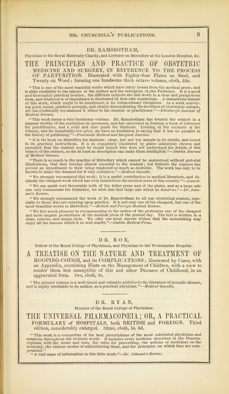 DR. RAMSBOTHAM, Physician to the Royal Maternity Charity, and Lecturer on Midwifery at the London Hospital, &c. THE PRINCIPLES AND PRACTICE OF OBSTETRIC MEDICINE AND SURGERY, IN REFERENCE TO THE PROCESS OF PARTURITION. Illustrated with Eighty-four Plates on Steel, and Twenty on Wood; forming one handsome thick octavo volume, cloth, 22s. “ This is one of the most beautiful works which have lately issued from the medical press; and is alike creditable to the talents of the Author and the enterprise of,the Publisher. It is a good and thoroughly practical treatise ; the different subjects are laid down in a clear and perspicuous form, and whatever is of importance is illustrated by first-rate engravings. A remarkable feature of this work, which ought to be mentioned, is its extraordinary cheapness. As a work convey- ing good, sound, practical precepts, and clearly demonstrating the doctrines of obstetrical science, we can confidently recommend it either to the student or practitioner.”—Edinburgh Journal of Medical Science. “This work forms a very handsome volume. Dr. Ramsbotham has treated the subject in a manner worthy of the reputation he possesses, and has succeeded in forming a book of reference for practitioners, and a solid and easy guide for Students. Looking at the contents of the volume, and its remarkably low price, we have no hesitation in saying that it has no parallel in the history of publishing.”—Provincial Medical and Surgical Journal. “ It is the book on Midwifery for students: clear, but not too minute in its details, and sound in its practical instructions. It is so completely illustrated by plates (admirably chosen and executed) that the student must be stupid indeed who does not understand the details of this branch of the science, so far at least as description can make them intelligible.”—Dublin Journal of Medical Science. “There is so much in the practice of Midwifery which cannot be understood without pictorial illustrations, that they become almost essential to the student; but hitherto the expense has proved an impediment to their being employed so much as desirable. The work has only to be known to make the demand for it very extensive.”—Medical Gazette. “We strongly recommend this work; it is a useful contribution to medical literature, and de- cidedly the cheapest work which has ever issued from the medical press of this country.”—Lancet. “We can speak very favourably both of the letter-press and of the plates, and as a large sale can only remunerate the PubUsher, we wish him that large sale which he deserves.”—Dr. John- son’s Review. “ We strongly recommend the work of Dr. Ramsbotham to all our obstetrical readers, espe- cially to those who are entering upon practice. It is not only one of the cheapest, but one of the most beautiful works in Midwifery.”—British and Foreign Medical Review. “We feel much pleasure in recommending to the notice of the profession one of the cheapest and most elegant productions of the medical press of the present day. The text is written in a clear, concise, and simple style. We offer our most sincere wishes that the undertaking may enjoy aU the success which it so well merits.”—Dublin Medical Press. DR. ROE, Fellow of the Royal College of Physicians, and Physician to the Westminster Hospital. A TREATISE ON THE NATURE AND TREATMENT OF HOOPING-COUGH, and its COMPLICATIONS ; illustrated by Cases, with an Appendix, containing Hints on the Management of Children, with a view to render them less susceptible of this and other Diseases of Childhood, in an aggravated form. 8vo, cloth, 8s. “ The present volume is a well-timed and valuable addition to the literature of juvenile disease, and is highly creditable to its author, as a practical physician.”—Medical Gazette. DR. RYAN, Member of the Royal College of Physicians. THE UNIVERSAL PHARMACOKEIA; OR, A PRACTICAL FORMULARY of HOSPITALS, both BRITISH and FOREIGN. Third edition, considerably enlarged. 32mo, cloth, 5s. 6d. “ This work is a conspectus of the best prescriptions of the most celebrated physicians and surgeons throughout the civilized world. It includes every medicine described in the Pharma- copoeias, with the doses and uses, the rules for prescribing, the actions ot medicines on the economy, the various modes of administering them, and the principles on which they are com- pounded.” “ A vast mass of information in this little work.”—Dr. Johnson's Review.