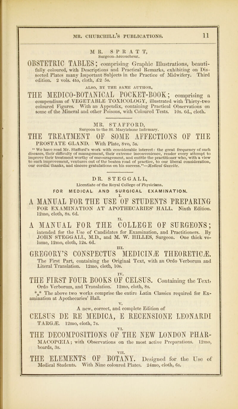 MR. S P R A T T, Surgeon-Accoucheur. OBSTETRIC TABLES 5 comprising Graphic Illustrations, beauti- fully coloured, with Descriptions and Practical Remarks, exhibiting on Dis- sected Plates many Important Subjects in the Practice of Midwifery. Third edition. 2 vols. 4to, cloth, £2 5s. ALSO, BY THE SAME AUTHOR, THE MEDICO-BOTANICAL POCKET-BOOK; comprising a compendium of VEGETABLE TOXICOLOGY, illustrated with Thirty-two coloured Figures. With an Appendix, containing Practical Observations on some of the Mineral and other Poisons, with Coloured Tests. 10s. 6d., cloth. MR. STAFFORD, Surgeon to the St. Marylebone Infirmary. THE TREATMENT 0E SOME AEFECTIONS 0E THE PROSTATE GLAND. With Plate, 8vo, 5s. “ We have read Mr. Stafford’s work with considerable interest: the great frequency of such diseases, their difficulty of management, their extreme inconvenience, render every attempt to improve their treatment worthy of encouragement, and entitle the practitioner who, with a view to such improvement, ventures out of the beaten road of practice, to our liberal consideration, our cordial thanks, and sincere gratulations on his success.”—Medical Gazette. DR. STEGGALL, Licentiate of the Royal College of Physicians. FOR MEDICAL AND SURGICAL EXAMINATION. A MANUAL EOR THE USE OF STUDENTS PREPARING FOR EXAMINATION AT APOTHECARIES’ HALL. Ninth Edition. 12mo, cloth, 8s. 6d. A MANUAL EOR THE COLLEGE OF SURGEONS; intended for the Use of Candidates for Examination, and Practitioners. By JOHN STEGGALL, M.D., and M. W. HILLES, Surgeon. One thick vo- lume, 12mo, cloth, 12s. 6d. in. GREGORY’S CONSPECTUS MEDICINE THEORETICS. The First Part, containing the Original Text, with an Ordo Verborum and Literal Translation. 12mo, cloth, 10s. IV. THE FIRST FOUR BOOKS OF CELSUS. Containing the Text, Ordo Verborum, and Translation. 12mo, cloth, 8s. *** The above two works comprise the entire Latin Classics required for Ex- amination at Apothecaries’ Hall. v. A new, correct, and complete Edition of CELSUS DE RE MEDICA, E RECENSIONE LEONARDI TARGiE. 12mo, cloth, 7s. VI. THE DECOMPOSITIONS OF THE NEW LONDON PHAR- M ACOPCEIA; with Observations on the most active Preparations. 12mo, boards, 3s. VII. THE ELEMENTS OF BOTANY. Designed for the Use of Medical Students. With Nine coloured Plates. 24mo, cloth, Gs.