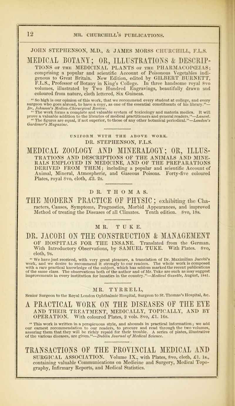 JOHN STEPHENSON, M.D., & JAMES MORSS CHURCHILL, F.L.S. MEDICAL EOTANY; OR, ILLUSTRATIONS & DESCRIP- TIONS of the MEDICINAL PLANTS of the PHARMACOPOEIAS; comprising a popular and scientific Account of Poisonous Vegetables indi- genous to Great Britain. New Edition, edited by GILBERT BURNETT, F.L.S., Professor of Botany in King’s College. In three handsome royal 8vo volumes, illustrated by Two Hundred Engravings, beautifully drawn and coloured from nature, cloth lettered, Six Guineas. “ So high is our opinion of this work, that we recommend every student at college, and every surgeon who goes abroad, to have a copy, as one of the essential constituents of his library.”— Dr. Johnson's Medico-Chirurgical Review. “ The work forms a complete and valuable system of toxicology and materia medica. It will prove a valuable addition to the libraries of medical practitioners and general readers.”—Lancet. “ The figures are equal, if not superior, to those of any other botanical periodical.”—Loudon's Gardener's Magazine. UNIFORM WITH THE ABOVE WORK. DR. STEPHENSON, F.L.S. MEDICAL ZOOLOGY AND MINERALOGY; OR, ILLUS- trations AND DESCRIPTIONS OF THE ANIMALS AND MINE- RALS EMPLOYED IN MEDICINE, AND OF THE PREPARATIONS DERIVED FROM THEM; including a popular and scientific Account of Animal, Mineral, Atmospheric, and Gaseous Poisons. Forty-five coloured Plates, royal 8vo, cloth, £2. 2s. DR. THOMAS. THE MODERN PRACTICE OE PHYSIC; exhibiting the Cha- racters, Causes, Symptoms, Prognostics, Morbid Appearances, and improved Method of treating the Diseases of all Climates. Tenth edition. 8vo, 18s. MR. T U K E. DR. JACOBI ON THE CONSTRUCTION & MANAGEMENT OF HOSPITALS FOR THE INSANE. Translated from the German. With Introductory Observations, by SAMUEL TUKE. With Plates. 8vo, cloth, 9 s. “ We have just received, with very great pleasure, a translation of Dr. Maximilian Jacobi’s work, and we desire to recommend it strongly to our readers. The whole work is composed with a rare practical knowledge of the subject, which has seldom marked the recent publications of the same class. The observations both of the author and of Mr. Tuke are such as may suggest improvements in every institution for lunatics in the country.”—Medical Gazette, August, 1841. MR. TYRRELL, Senior Surgeon to the Royal London Ophthalmic Hospital, Surgeon to St. Thomas’s Hospital, &c. A PRACTICAL WORK ON THE DISEASES OP THE EYE AND THEIR TREATMENT, MEDICALLY, TOPICALLY, AND BY OPERATION. With coloured Plates, 2 vols. 8vo, £1. 16s. “ This work is written hr a perspicuous style, and abounds in practical information; we add our earnest recommendation to our readers, to procure and read through the two volumes, assuring them that they will be richly repaid for their trouble. A series of plates, Hlustrative of the various diseases, are given.”—Dublin Journal of Medical Science. TRANSACTIONS OF THE PROVINCIAL MEDICAL AND SURGICAL ASSOCIATION. Volume IX., with Plates, 8vo, cloth, £1. Is., containing valuable Communications on Medicine and Surgery, Medical Topo- graphy, Infirmary Reports, and Medical Statistics.