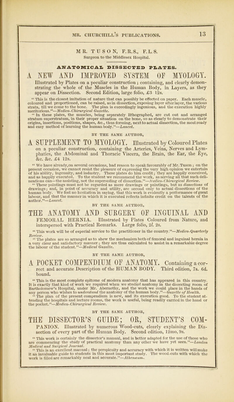 MR. TUSON, F.R.S., F.L.S. Surgeon to the Middlesex Hospital. — AMATOMICAL DISSECTED PLATES. A NEW AND IMPROVED SYSTEM OF MYOLOGY. Illustrated by Plates on a peculiar construction ; containing, and clearly demon- strating the whole of the Muscles in the Human Body, in Layers, as they appear on Dissection. Second Edition, large folio, £3 12s. “ This is the closest imitation of nature that can possibly be effected on paper. Each muscle, coloured and proportioned, can be raised, as in dissection, exposing layer after layer, the various strata, till we come to the bone. The plan is exceedingly ingenious, and the execution highly meritorious.”—Medico-Chirurgical Gazette. “ In these plates, the muscles, being separately lithographed, are cut out and arranged stratum superstratum, in their proper situation on the bone, so as clearly to demonstrate their origins, insertions, positions, shapes, &c., thus forming, next to actual dissection, the most ready and easy method of learning the human body.”—Lancet. BY THE SAME AUTHOR, A SUPPLEMENT TO MYOLOGY. Illustrated by Coloured Plates on a peculiar construction, containing the Arteries, Veins, Nerves and Lym- phatics, the Abdominal and Thoracic Viscera, the Brain, the Ear, the Eye, &c. &c. £4 12s. “ We have already,on several occasions, had reason to speak favourably of Mr.Tuson ; on the present occasion, we cannot resist the pleasure of expressing the very high opinion we entertain of his ability, ingenuity, and industry. These plates do him credit; they are happily conceived, and as happily executed. To the student we recommend the work, as serving all that such deli- neations can—the assisting, not the superseding of dissection.”—Medico-Chirurgical Review. “ These paintings must not be regarded as mere drawings or paintings, but as dissections of drawings; and, in point of accuracy and utility, are second only to actual dissections of the human body. We feel no hesitation in saying, that this work is evidently a performance of great labour, and that the manner in which it is executed reflects infinite credit on the talents of the author. ’ ’—Lancet. BY THE SAME AUTHOR, THE ANATOMY AND SURGERY OF INGUINAL AND FEMORAL HERNIA. Illustrated by Plates Coloured from Nature, and interspersed with Practical Remarks. Large folio, 21. 2s. “ This work will be of especial service to the practitioner in the country.”—Medico-Quarterly Review. “ The plates are so arranged as to shew the mechanism both of femoral and inguinal hernia in a very clear and satisfactory manner ; they are thus calculated to assist in a remarkable degree the labour of the student.”—Medical Gazette. BY THE SAME AUTHOR, : A POCKET COMPENDIUM OE ANATOMY. Containing a cor- rect and accurate Description of the HUMAN BODY. Third edition, 7s. 6d. hound. “ This is the most complete epitome of modern anatomy that has appeared in this country. It is exactly that kind of work we required when we studied anatomy in the dissecting room of Bartholomew’s Hospital, under Mr. Abernethy, and the work we could place in the hands of any person who wishes to understand the anatomy of the human body.”—Gazette of Health. “ The plan of the present compendium is new, and its execution good. To the student at- tending the hospitals and lecture rooms, the work is useful, being readily carried in the hand or the pocket.”—Medico-Chirurgical Review. BY THE SAME AUTHOR, THE DISSECTOR’S GUIDE; OR, STUDENT’S COM- PANION. Illustrated by numerous Wood-cuts, clearly explaining the Dis- section of every part of the Human Body. Second edition, 12mo, 9s. “ This work is certainly the dissector’s manual, and is better adapted for the use of those who are commencing the study of practical anatomy than any other we have yet seen.”—London Medical and Surgical Journal. “ This is an excellent manual; the perspicuity and accuracy with which it is written will make it an invaluable guide to students in this most important study. The wood-cuts with which the work is fiUed are remarkably neat and accurate.”—Athenaeum.