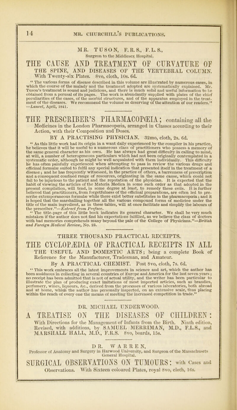 MR. TUSON, F.R.S., F. L. S., Surgeon to the Middlesex Hospital. THE CAUSE AND TREATMENT OF CURVATURE OF THE SPINE, AND DISEASES OF THE VERTEBRAL COLUMN. With Twenty-six Plates. 8vo, cloth, 10s. 6d. “ The various forms of disease described in this volume are illustrated by numerous cases, in which the course of the malady and the treatment adopted are systematically explained. Mr. Tuson’s treatment is sound and judicious, and there is much solid and useful information to be obtained from a perusal of its pages. The work is abundantly supplied with plates of the chief peculiarities of the cases, of the morbid structures, and of the apparatus employed in the treat- ment of the diseases. We recommend the volume as deserving of the attention of our readers.” —Lancet, April, 1841. THE PRESCRIBED PHARMACOPOEIA; containing all the Medicines in the London Pharmacopoeia, arranged in Classes according to their Action, with their Composition and Doses. BY A PRACTISING PHYSICIAN. 32mo, cloth, 2s. 6d. “ As this little work had its origin in a want daily experienced by the compiler in his practice, he believes that it will be useful to a numerous class of practitioners who possess a memory of the same general character as his own. He has always had great difficulty in calling to mind, at will, a number of heterogeneous particulars which had not been originaUy contemplated in a systematic order, although he might be well acquainted with them individually. This difficulty he has often painfully experienced when attempting to pass in review the various drugs and officinal formulae suited to fulfil any special indication that presented itself in the treatment of a disease ; and he has frequently witnessed, in the practice of others, a barrenness of prescription and a consequent confined range of resources, originating in the same cause, which could not fail to be injurious to the patient and the reputation of the physician. It is expected that the habit of viewing the articles of the Materia Medica in some such order as that adopted in the present compilation, wHl tend, in some degree at least, to remedy these evils. It is further believed that practitioners, from forgetfulness of the officinal preparations, are often led to pre- scribe extemporaneous formulae while there exist better substitutes in the pharmacopoeia ; and it is hoped that the marshalling together all the various compound forms of medicine under the title of the main ingredient, as in these tables, will at once facilitate and simplify the labours of the prescriber.”—Extract from Preface. “ The title-page of this little book indicates its general character. We shall be very much mistaken if the author does not find his expectations fulfilled, as we believe the class of doctors with bad memories comprehends many beyond the pale of the College of Physicians.”—British and Foreign Medical Review, No. 23. THREE THOUSAND PRACTICAL RECEIPTS. THE CYCLOPAEDIA OF PRACTICAL RECEIPTS IN ALL THE USEFUL AND DOMESTIC ARTS; being a complete Book of Reference for the Manufacturer, Tradesman, and Amateur. By A PRACTICAL CHEMIST. Post 8vo, cloth, 7s. 6d. “ This work embraces all the latest improvements in science and art, which the author has been assiduous in collecting in several countries of Europe and America for the last seven years ; no receipt has been admitted that is not of actual utility, and the writer has been particular to illustrate the plan of producing exact imitations of most imported articles, such as brandies, perfumery, wines, liqueurs, &c., derived from the processes of various laboratories, both abroad and at home, whioh the author has personally inspected, on an extensive scale, thus placing within the reach of every one the means of meeting the increased competition in trade.” DR. MICHAEL UNDERWOOD. A TREATISE ON THE DISEASES OF CHILDREN With Directions for the Management of Infants from the Birth. Ninth edition, Revised, with additions, by SAMUEL MERRIMAN, M.D., F.L.S., MARSHALL HALL, M.D., F.R.S. 8vo, hoards, 15s. and DR. WARREN, Professor of Anatomy and Surgery in Harwood University, and Surgeon of the Massachusets General Hospital. SURGICAL OBSERVATIONS ON TUMOURS: with cases and Observations. With Sixteen coloured Plates, royal 8vo, cloth, lGs.