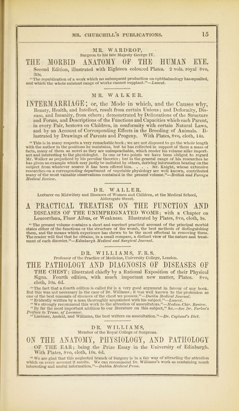 MR. WARDROP, Surgeon to his late Majesty George IV. THE MORBID ANATOMY OF THE HUMAN EYE. Second Edition, illustrated with Eighteen coloured Plates. 2 vols. royal 8vo, 30s. “The republication of a work which no subsequent production on ophthalmology has equalled, and which the whole existent range of works cannot supplant.”—Lancet. MR. AY A L K E R. INTERMARRIAGE; or, the Mode in which, and the Causes why, Beauty, Health, and Intellect, result from certain Unions; and Deformity, Dis- ease, and Insanity, from others ; demonstrated by Delineations of the Structure and Forms, and Descriptions of the Functions and Capacities which each Parent, in every Pair, bestows on Children, in conformity with certain Natural Laws, and by an Account of Corresponding Effects in the Breeding of Animals. Il- lustrated by Drawings of Parents and Progeny. With Plates, 8vo, cloth, 14s. “ This is in many respects a very remarkable book; we are not disposed to go the whole length with the author in the positions he maintains, but he has collected in support of them a mass of facts, many of them as novel as they are unimpeachable, which render his volume alike import- ant and interesting to the physiologist. In one or two points we have been obliged to regard Mr. Walker as prejudiced by his peculiar theories ; but in the general range of his researches he has given an example which may justly be imitated by others, deriving information bearing on the subject from whatever source it has been offered him. . . . Mr. Knight, whose extensive researches on a corresponding department of vegetable physiology are well known, contributed many of the most valuable observations contained in the present volume.”—British and Foreign Medical Review. DR. WALLER, Lecturer on Midwifery and Diseases of Women and Children, at the Medical School, Aldersgate Street. A PRACTICAL TREATISE ON THE FUNCTION AND DISEASES OF THE UNIMPREGNATED WOMB; with a Chapter on Leucorrhcea, Fluor Albus, or Weakness. Illustrated by Plates, 8vo, cloth, 9s.  The present volume contains a short and succinct practical account of the principal morbid states either of the functions or the structure of the womb, the best methods of distinguishing them, and the means which experience has shewn to be the most effectual in removing them. The reader will find that he obtains, in a small compass, a distinct view of the nature and treat- ment of each disorder.”—Edinburgh Medical and Surgical Journal. DR. WILLIAMS, F. R. S. Professor of the Practice of Medicine, University CoUege, London. THE PATHOLOGY AND DIAGNOSIS OF DISEASES OF THE CHEST; illustrated chiefly by a Rational Exposition of their Physical Signs. Fourth edition, with much important new matter, Plates. 8vo, cloth, 10s. 6d. “ The fact that a fourth edition is caUed for is a very good argument in favour of any book. But this was not necessary in the case of Dr. Williams; it was well known to the profession as one of the best manuals of diseases of the chest we possess.”—Dublin Medical Journal. “ Evidently written by a man thoroughly acquainted with his subject.”—Lancet. “ We strongly recommend this work to the attention of auscultators.”—Medico-Chir. Review. “ By far the most important addition to our literature on this subject,” &c.—See Dr. Forbes's Preface to Trans, of Laennec. “ Laennec, Andral, and WiUiams, the best writers on auscultation.”—Dr. Copland's Diet. DR. WILLIAMS, Member of the Royal College of Surgeons. ON THE ANATOMY, PHYSIOLOGY, AND PATHOLOGY OF THE EAR; being the Prize Essay in the University of Edinburgh. With Plates, 8vo, cloth, 10s. 6d. “ We are glad that this neglected branch of Surgery is in a fair way of attracting the attention which on every account it merits. We can recommend Dr. WiUiams’s work as containing much interesting and useful information.”—Dublin Medical Press.