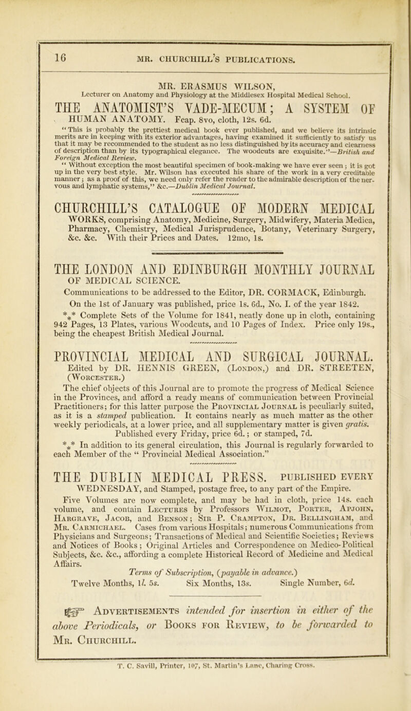 MR. ERASMUS WILSON, Lecturer on Anatomy and Physiology at the Middlesex Hospital Medical School. THE ANATOMIST’S VADE-MECUM; A SYSTEM OF v HUMAN ANATOMY. Fcap. 8vo, cloth, 12s. 6d. “ This is probably the prettiest medical book ever published, and we believe its intrinsic merits are in keeping with its exterior advantages, having examined it sufficiently to satisfy us that it may be recommended to the student as no less distinguished by its accuracy and clearness of description than by its typographical elegance. The woodcuts are exquisite.”—British and Foreign Medical Review. “ Without exception the most beautiful specimen of book-making we have ever seen; it is got up in the very best style. Mr. Wilson has executed his share of the work in a very creditable manner; as a proof of this, we need only refer the reader to the admirable description of the ner- vous and lymphatic systems,” &c.—Dublin Medical Journal. CHURCHILL’S CATALOGUE OF MODERN MEDICAL WORKS, comprising Anatomy, Medicine, Surgery, Midwifery, Materia Medica, Pharmacy, Chemistry, Medical Jurisprudence, Botany, Veterinary Surgery, &c. &c. With their Prices and Dates. 12mo, Is. THE LONDON AND EDINBURGH MONTHLY JOURNAL OF MEDICAL SCIENCE. Communications to be addressed to the Editor, DR. CORMACK, Edinburgh. On the 1st of January was published, price Is. 6d., No. I. of the year 1842. *** Complete Sets of the Volume for 1841, neatly done up in cloth, containing 942 Pages, 13 Plates, various Woodcuts, and 10 Pages of Index. Price only 19s., being the cheapest British Medical Journal. PROVINCIAL MEDICAL AND SURGICAL JOURNAL. Edited by DR. HENNIS GREEN, (London,) and DR. STREETEN, (Worcester.) ; The chief objects of this Journal are to promote the progress of Medical Science in the Provinces, and afford a ready means of communication between Provincial Practitioners; for this latter purpose the Provincial Journal is peculiarly suited, as it is a stamped publication. It contains nearly as much matter as the other weekly periodicals, at a lower price, and all supplementary matter is given gratis. Published every Friday, price 6d.; or stamped, 7d. *** In addition to its general circulation, this Journal is regularly forwarded to each Member of the “ Provincial Medical Association.” THE DUBLIN MEDICAL PRESS, published every WEDNESDAY, and Stamped, postage free, to any part of the Empire. Five Volumes are now complete, and may be had in cloth, price 14s. each volume, and contain Lectures by Professors Wilmot, Porter, Apjohn, Hargrave, Jacob, and Benson ; Sir P. Crampton, Dr. Bellingham, and Mr. Carmichael. Cases from various Hospitals; numerous Communications from Physicians and Surgeons; Transactions of Medical and Scientific Societies; Reviews and Notices of Books; Original Articles and Correspondence on Medico-Political Subjects, &c. &c., affording a complete Historical Record of Medicine and Medical Affairs. Terms of Subscription, (payable in advance.') Twelve Months, 1/. 5s. Six Months, 13s. Single Number, 6d. Advertisements intended for insertion in either of the above Periodicals, or Books for Review, to be forwarded to Mr. Churchill. T. C. Savill, Printer, 107, St. Martin’s Lane, Charing Cross.
