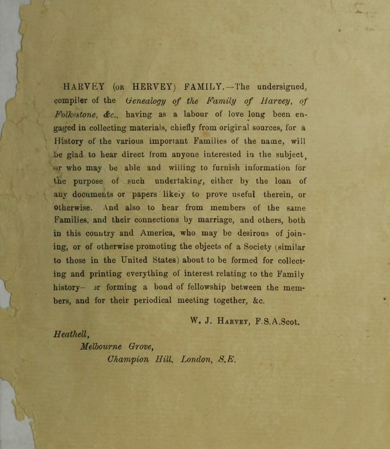 HARVEY (or HERVEY) FAMILY.—The undersigned, compiler of the Genealogy of the Bhimily of Harvey, of B'olk'istone, dkc., having as a labour of love long been en- gaged in collecting materials, ehiefly from origiral sources, for a History of the various important Families of the name, will be glad to hear direct from anyone interested in the subject^ or who may be able and willing to furnish information for the purpose of such undertaking, either by the loan of any documents or papers likely to prove useful therein, or otherwise. And also to bear from members of the same Families, and their connections by marriage, and others, both in this country and America, who may be desirous of join- ing, or of otherwise promoting the objects of a Society (similar to those in the United States) about to be formed for collect- ing and printing everything of interest relating to the Family- history- jr forming a bond of fellowship between the mem- bers, and for their periodical meeting together, &c. W. J. Harvey, P.S.A.Scot. Heathell, Melbourne Grove, Champion Hill, London, S.E.