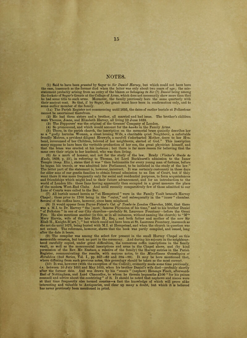 NOTES. (1) Said to have been granted by Segar to Sir Daniel Harveg, but which could not have been the case, inasmuch as the former died when the latter was only about two years of age; the mis- statement probably arising from an entry of the blazon as belonging to Sir (?) Daniel being among the dockets of Segar’s Grants at the College of Arms, which does not necessarily shew more than that he had some title to such arms. Moreover, the family previously bore the same quarterly with their ancient coat. So that, if by Segar, the grant must have been in confirmation only, and to some earlier member of the family. (Ia) The Parish Register not commencing until 1635, the dates of earlier burials at Polkestone cannot be ascertained therefrom. (2) He had three sisters and a brother, all married and had issue. The brother’s children were Thomas, Joane, and Elizabeth Harvey, all living 12 June 1623. (3) The Pepperers’ was the original of the Grocers’ Company of London. (4) So pronounced, and which would account for the hatolcs in the Family Arms. (5) There, in the parish church, the inscription on the memorial brass quaintly describes her as a “godly harmles Woman, a chast loveing Wife, a charitable qviet Neighbovr, a cofortable frendly Matron, a prvident diligent Hvswyfe, a carefvll t’ederharted Mother, deere to her Hvs- band, reverensed of her Children, beloved of her neighbovrs, elected of God.” This inscription many suppose to have been the veritable production of her son, the great physician himself, and that the brass was erected at his instance; but there is far more reason for believing that the same owe their origin to her husband, who was then living. (6) As a mark of honour, and not for the study of the law. Brady (Visitor's Guide to Knole, 1839, p. 23), in referring to Thomas, 1st Lord Buckhurst’s admission to the Inner Temple (temp. Eliz.), states that it was “ then fashionable for every young man of fortune, before he began his travels, or was admitted into Parliament, to be initiated in the study of the law.” The latter part of the statement is, however, incorrect. It was certainly customary in those days for elder sons of our gentle families to obtain formal admission to an Inn of Court, but if they went there it was more frequently only for social and residential purposes, to form acquaintances and friendships which might lead to their future advancement, and for an introduction to the world of London life: these Inns having apparently then occupied in a great measure the place of the modem West-End Clubs. And until recently comparatively few of those admitted to our Inns of Courts were called to the Bar. (7) All burials named herein as “at Hempstead” were in the Family Vault beneath Harvey Chapel; those prior to 1766 being in the “outer,” and subsequently in the “inner” chamber. Several of the coffins have, however, since been misplaced. (8) It would appear from Payne-Fisher’s Cat. of Tombs in London Churches, 1666, that there was a M.I. to Dr. Harvey “ the [most] famous Physician of his time,” and to his brother Daniel “ of Folkston ” in one of our City churches—probably St. Laurence Pountney—before the Great Fire. He also mentions another (in this, as in all instances, without naming the church) to “M“ Mary Harvie, wife of the late Eliab H., Esq.; and both father and mother of the now Sir Eliab H., Knight-B[art.] ; ” but which could not have been at St. Laurence Pountney, inasmuch as she not die until 1673, being buried with M.I. at Hempstead, and when the church in question was not extant. The reference, however, shews that the book was partly compiled, and issued, long after the date it bears. (9) The compiler was among the select few present in the small Harvey Chapel on this memorable occasion, but took no part in the ceremony. And during his sojourn in the neighbour- hood carefully copied, under great difficulties, the numerous coffin inscriptions in the family vault, as well as the monumental inscriptions and arms in the Chapel above, and (by kind permission of the Rev. Mr. Eustace, a relative of the family) the Harvey entries in the Parish Register, communicating the results, with copious notes, to the Miscellanea Genealogica et Heraldica (2nd Series, Vol. I., pp. 357—62 and 384—88). It may be here mentioned that, where differing from such previous notes, this genealogy should be taken as the most correct. (10) It was, however (with the exception of the Codicil), evidently made some time previously, i.e. between 10 July 1651 and May 1655, when his brother Daniel’s wife died—probably shortly after the former date. And was drawn by his “coosin” (nephew) Heneage Finch, afterwards Earl of Nottingham, and Lord Chancellor, to whom he therein bequeaths £100 “ for his paines counsell and advice about the contriving ” of it. It should be noted that nephews and nieces were at that' time frequently also termed cousins—a fact the knowledge of which will prove alike interesting and valuable to Antiquaries, and clear up many a doubt, but which it is believed has never previously been mentioned in print.