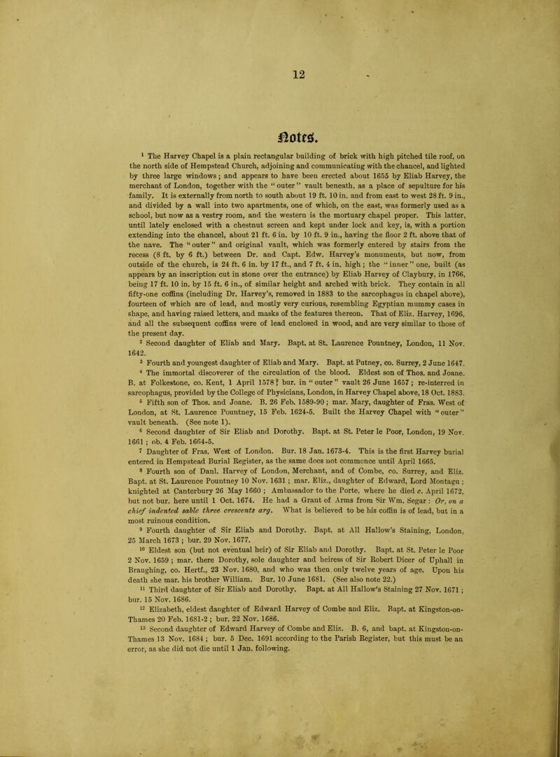 * The Harvey Chapel is a plain rectangular building of brick with high pitched tile roof, on the north side of Hempstead Church, adjoining and communicating with the chancel, and lighted by three large windows; and appears to have been erected about 1655 by Eliab Harvey, the merchant of London, together with the “ outer” vault beneath, as a place of sepulture for his family. It is externally from north to south about 19 ft. 10 in. and from east to west 28 ft. 9 in., and divided by a wall into two apartments, one of which, on the east, was formerly used as a school, but now as a vestry room, and the western is the mortuary chapel proper. This latter, until lately enclosed with a chestnut screen and kept under lock and key, is, with a portion extending into the chancel, about 21 ft. 6 in. by 10 ft. 9 in., having the floor 2 ft. above that of the nave. The “ outer ” and original vault, which was formerly entered by stairs from the recess (8 ft. by 6 ft.) between Dr. and Capt. Edw. Harvey’s monuments, but now, from outside of the church, is 24 ft. 6 in. by 17 ft., and 7 ft. 4 in. high ; the ” inner” one, built (as appears by an inscription cut in stone over the entrance) by Eliab Harvey of Claybury, in 1766, being 17 ft. 10 in. by 15 ft. 6 in., of similar height and arched with brick. They contain in all fifty-one coflSns (including Dr. Harvey’s, removed in 1883 to the sarcophagus in chapel above), fourteen of which are of lead, and mostly very curious, resembling Egyptian mummy cases in shape, and having raised letters, and masks of the features thereon. That of Eliz. Harvey, 1696, and all the subsequent coffins were of lead enclosed in wood, and are very similar to those of the present day. * Second daughter of Eliab and Mary. Bapt. at St. Laurence Pountney, London, 11 Nov. 1642. 3 Fourth and youngest daughter of Eliab and Mary. Bapt. at Putney, co. Surrey, 2 June 1647. ^ The immortal discoverer of the circulation of the blood. Eldest son of Thos. and Joane. B. at Folkestone, co. Kent, 1 April 1578 J bur. in “outer” vault 26 June 1657; re-interredin sarcophagus, provided by the College of Physicians, London, in Harvey Chapel above, 18 Oct. 1883. ® Fifth son of Thos. and Joane. B. 26 Feb. 1589-90 ; mar. Mary, daughter of Fras. West of London, at St. Laurence Pountney, 15 Feb. 1624-6. Built the Harvey Chapel with “outer” vault beneath. (See note 1). ® Second daughter of Sir Eliab and Dorothy. Bapt. at St. Peter le Poor, London, 19 Nov. 1661 ; ob. 4 Feb. 1664-6. 7 Daughter of Fras. West of London. Bur. 18 Jan. 1673-4. This is the first Harvey burial entered in Hempstead Burial Register, as the same docs not commence until April 1665. ^ Fourth son of Danl. Harvey of London, Merchant, and of Combe, co. Surrey, and Eliz. Bapt. at St. Laurence Pountney 10 Nov. 1631 ; mar. Eliz., daughter of Edward, Lord Montagu ; knighted at Canterbury 26 May 1660 ; Ambassador to the Porte, where he died c. April 1672, but not bur. here until 1 Oct. 1674. He had a Grant of Arms from Sir Wm. Segar : Oi', on a chief indented sable three crescents arg. What is believed to be his coffin is of lead, but in a most ruinous condition. ® Fourth daughter of Sir Eliab and Dorothy. Bapt. at All Hallow’s Staining, London, 25 March 1673 ; bur. 29 Nov. 1677. Eldest son (but not eventual heir) of Sir Eliab and Dorothy. Bapt. at St. Peter le Poor 2 Nov. 1659 ; mar. there Dorothy, sole daughter and heiress of Sir Robert Dicer of Uphall in Braughing, co. Hertf., 23 Nov. 1680, and who was then only twelve years of age. Upon his death she mar. his brother William. Bur. 10 June 1681. (See also note 22.) “ Third daughter of Sir Eliab and Dorothy. Bapt. at All Hallow’s Staining 27 Nov. 1671 ; bur. 15 Nov. 1686. Elizabeth, eldest daughter of Edward Harvey of Combe and Eliz. Bapt. at Kingston-on- Thames 20 Feb. 1681-2 ; bur. 22 Nov. 1686. Second daughter of Edward Harvey of Combe and Eliz. B. 6, and bapt. at Kingston-on- Thames 13 Nov. 1684 ; bur. 6 Dec. 1691 according to the Parish Register, but this must be an error, as she did not die until 1 Jan. following.
