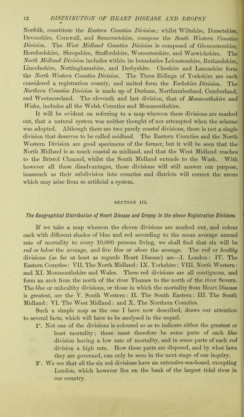 Norfolk, constitute the Eastern Counties Division; whilst Wiltshire, Dorsetshire,^ Devonshire, Cornwall, and Somersetshire, compose the South Western Counties, Division. The West Midland Counties Division is composed of Gloucestershire, Herefordshire, Shropshire, Staffordshire, AVorcestershire, and AVarwickshire. The' North Midland Division includes within its boundaries Leicestershire, Rutlandshire,] Lincolnshire, Nottinghamshire, and Derbyshire. Cheshire and Lancashire form] the North Western Counties Division. The Three Ridings of Yorkshire are each considered a registration county, and united form the Yorkshire Division. The Northern Counties Division is made up of Durham, Northumberland, Cumberland, and Westmoreland. The eleventh and last division, that of Monmouthshire and Wales, includes all the Welsh Counties and Monmouthshire. It will be evident on referring to a map whereon these divisions are marked out, that a natural system was neither thought of nor attempted when the scheme was adopted. Although there are two purely coastal divisions, there is not a single division that deserves to be called midland. The Eastern Counties and the North Western Division are good specimens of the former, but it will be seen that the North Midland is as much coastal as midland, and that the West Midland reaches to the Bristol Channel, whilst the South Midland extends to the Wash. With however all these disadvantages, these divisions will still answer our purpose, inasmuch as their subdivision into counties and districts will correct the errors which may arise from so artificial a system. SECTION III. The Geographical Distribution of Heart Disease and Dropsy in the eleven Registration Divisions. If we take a map whereon the eleven divisions are marked out, and colour each with different shades of blue and red according to the mean average annual rate of mortality to every 10,000 persons living, we shall find that six will be rec? or below the average, and five blue or above the average. The red or healthy divisions (as far at least as regards Heart Disease) are—I. London: IV. The Eastern Counties: VII. The North Midland: IX. Yorkshire: VIII. North Western; and XI. Monmouthshire and Wales. These red divisions are all contiguous, and form an arch from the north of the river Thames to the north of the river Severn. The blue or unhealthy divisions, or those in which the mortality from Heart Disease is greatest, are the V. South Western: II. The South Eastern; HI. The South Midland: VI. The West Midland: and X. The Northern Counties. Such a simple map as the one I have now described, draws our attention to several facts, which will have to be analysed in the sequel. 1°. Not one of the divisions is coloured so as to indicate either the greatest or least mortality; there must therefore be some parts of each blue division having a low rate of mortality, and in some parts of each red division a high rate. How these parts are disposed, and by what laws they are governed, can only be seen in the next stage of our inquiry. 2°. AVe see that all the six red divisions have an extensive sea-board, excepting London, which however lies on the bank of the largest tidal river in our country.