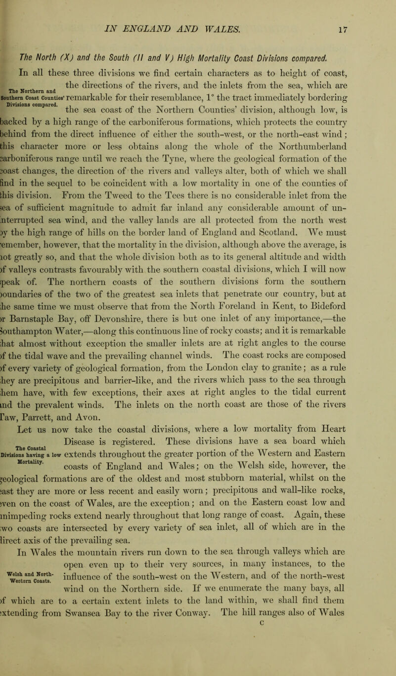 The North (X) and the South (II and V) High Mortality Coast Divisions compared. In all these three divisions we find certain characters as to height of coast, the directions of the rivers, and the inlets from the sea, which are The Northern and Southern Coast Counties’remarkable foi’ thcir rescmblance, 1° the tract immediately bordering Divisions compared. coast of tlic Northern Counties’ division, although low, is backed by a high range of the carboniferous formations, which protects the country behind from the direct influence of either the south-west, or the north-east wind; this character more or less obtains along the whole of the Northumberland carboniferous range until we reach the Tyne, where the geological formation of the coast changes, the direction of the rivers and valleys alter, both of which we shall find in the sequel to be coincident with a low mortality in one of the counties of this division. From the Tweed to the Tees there is no considerable inlet from the sea of sufficient magnitude to admit far inland any considerable amount of un- interrupted sea wind, and the valley lands are all protected from the north west cy the high range of hills on the border land of England and Scotland. We must •emember, however, that the mortality in the division, although above the average, is lot greatly so, and that the whole division both as to its general altitude and width )f valleys contrasts favourably with the southern coastal divisions, which I will now peak of. The northern coasts of the southern divisions form the southern loundaries of the two of the greatest sea inlets that penetrate our country, but at ;he same time we must observe that from the North Foreland in Kent, to Bideford )r Barnstaple Bay, off Devonshire, there is but one inlet of any importance,—the Southampton Water,—along this continuous line of rocky coasts; and it is remarkable bat almost without exception the smaller inlets are at right angles to the course )f the tidal wave and the prevailing channel winds. The coast rocks are composed )f every variety of geological formation, from the London clay to granite; as a rule ihey are precipitous and barrier-like, and the rivers which pass to the sea through hem have, with few exceptions, their axes at right angles to the tidal current ind the prevalent winds. The inlets on the north coast are those of the rivers flaw, Barrett, and Avon. Let us now take the coastal divisions, where a low mortality from Heart Disease is registered. These divisions have a sea board which Divisions having a low cxtcnds thi’oughout the greater portion of the Western and Eastern Mortality. ^oasts of England and Wales; on the Welsh side, however, the geological formations are of the oldest and most stubborn material, whilst on the jast they are more or less recent and easily worn; precipitous and wall-like rocks, wen on the coast of Wales, are the exception; and on the Eastern coast low and mimpeding rocks extend nearly throughout that long range of coast. Again, these wo coasts are intersected by every variety of sea inlet, all of which are in the lirect axis of the prevailing sea. In Wales the mountain rivers run down to the sea through valleys which are open even up to their very sources, in many instances, to the ^ea^arn^cfaTts^* influence of the soutli-wcst on the Western, and of the north-west wind on the Northern side. If we enumerate the many bays, all )f which are to a certain extent inlets to the land within, we shall find them ;xtending from Swansea Bay to the river Conway. The hill ranges also of Wales