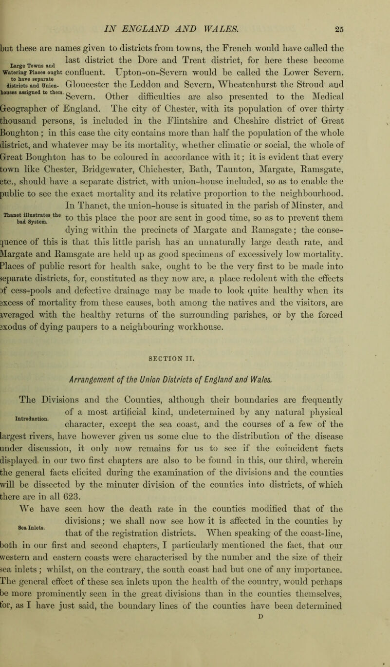 but these are names given to districts from towns, the French would have called the last district the Dore and Trent district, for here these become Large Towns and Watering Places ought confluent. Upton-on-Sevem would be called the Lower Severn. to have separate ^ n t districts and Union- Gloucester the Leddon and Severn, Wheatenhurst the Stroud and houses assigned to them. Other difficulties ai'c also presented to the Medical Geographer of England. The city of Chester, with its population of over thirty thousand persons, is included in the Flintshire and Cheshire district of Great Boughton; in this case the city contains more than half the population of the whole district, and whatever may be its mortality, whether climatic or social, the whole of Great Boughton has to be coloured in accordance with it; it is evident that every town like Chester, Bridgewater, Chichester, Bath, Taunton, Margate, Ramsgate, etc., should have a separate district, with union-house included, so as to enable the public to see the exact mortality and its relative proportion to the neighbourhood. In Thanet, the union-house is situated in the parish of Minster, and systo^ the poor are sent in good time, so as to prevent them dying within the precincts of Margate and Ramsgate; the conse- quence of this is that this little parish has an unnaturally large death rate, and Margate and Ramsgate are held up as good specimens of excessively low mortality. Places of public resort for health sake, ought to be the very first to be made into separate districts, for, constituted as they now are, a place redolent with the effects 3f cess-pools and defective drainage may be made to look quite healthy when its Ejxcess of mortality from these causes, both among the natives and the visitors, are iveraged with the healthy returns of the surrounding parishes, or by the forced 3xodus of dying paupers to a neighbouring workhouse. SECTION II. Arrangement of the Union Districts of En^iand and Waies. Introduction. The Divisions and the Counties, although their boundaries are frequently of a most artificial kind, undetermined by any natural physical character, except the sea coast, and the courses of a few of the largest rivers, have however given us some clue to the distribution of the disease under discussion, it only now remains for us to see if the coincident facts displayed in our two first chapters are also to be found in this, our third, wherein the general facts elicited during the examination of the divisions and the counties will be dissected by the minuter division of the counties into districts, of which there are in all 623. We have seen how the death rate in the counties modified that of the divisions; we shall now see how it is affected in the counties by that of the registration districts. When speaking of the coast-line, both in our first and second chapters, I particularly mentioned the fact, that our western and eastern coasts were characterised by the number and the size of their sea inlets; whilst, on the contrary, the south coast had but one of any importance. The general effect of these sea inlets upon the health of the country, would perhaps be more prominently seen in the great divisions than in the counties themselves, for, as I have just said, the boundary lines of the counties have been determined D Sea Inlets.