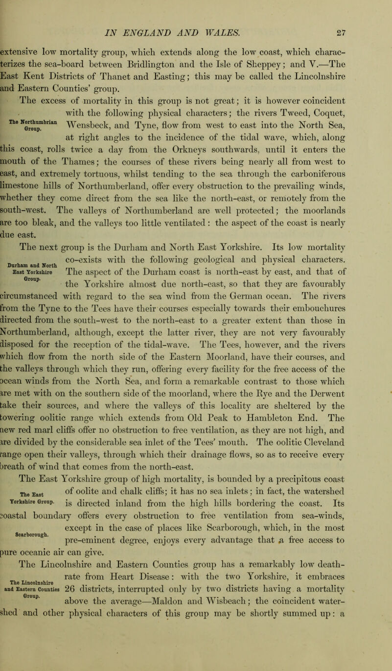 The Nortimiubrian Group. extensive low mortality group, which extends along the low coast, which charac- terizes the sea-board between Bridlington and the Isle of Sheppey; and V.—The East Kent Districts of Thanet and Easting; this may be called the Lincolnshire and Eastern Counties’ group. The excess of mortality in this group is not great; it is however coincident with the following physical characters; the rivers Tweed, Coquet, Wensbeck, and Tyne, flow from west to east into the North Sea, at right angles to the incidence of the tidal wave, which, along this coast, rolls twice a day from the Orkneys southwards, until it enters the mouth of the Thames; the courses of these rivers being nearly all from west to east, and extremely tortuous, whilst tending to the sea through the carboniferous limestone hills of Northumberland, ofler every obstruction to the prevailing winds, whether they come direct from the sea like the north-east, or remotely from the south-west. The valleys of Northumberland are well protected; the moorlands are too bleak, and the valleys too little ventilated: the aspect of the coast is nearly due east. The next group is the Durham and North East Yorkshire. Its low mortality co-exists with the following geological and physical characters. Durham and North o o o i j East Yorkshire The aspect of the Durham coast is north-east by east, and that of the Yorkshire almost due north-east, so that they are favourably circumstanced with regard to the sea wind from the German ocean. The rivers from the Tyne to the Tees have their courses especially towards their embouchures directed from the south-west to the north-east to a greater extent than those in Northumberland, although, except the latter river, they are not very favourably disposed for the reception of the tidal-wave. The Tees, however, and the rivers which flow from the north side of the Eastern Moorland, have their courses, and the valleys through which they run, offering every facility for the free access of the ccean winds from the North Sea, and form a remarkable contrast to those which are met with on the southern side of the moorland, where the Rye and the Derwent take their sources, and where the valleys of this locality are sheltered by the towering oolitic range which extends from Old Peak to Hambleton End. The new red marl cliffs ofler no obstruction to free ventilation, as they are not high, and are divided by the considerable sea inlet of the Tees’ mouth. The oolitic Cleveland L’ange open their valleys, through which their drainage flows, so as to receive every breath of wind that comes from the north-east. The East Yorkshire group of high mortality, is bounded by a precipitous coast The East oolitc and chalk cliffs; it has no sea inlets; in fact, the watershed Yorkshire Group, jg (directed inland from the high hills bordering the coast. Its [Coastal boundary offers every obstruction to free ventilation from sea-winds, except in the case of places like Scarborough, which, in the most pre-eminent degree, enjoys every advantage that ^ fi’ee access to pure oceanic air can give. The Lincolnshire and Eastern Counties group has a remarkably low death- rate from Heart Disease: with the two Yorkshire, it embraces The Lincolnshire ... ,. . . and Eastern Counties 26 distilcts, interrupted Only by two districts having a mortality above the average—Maldon and Wisheach; the coincident water- shed and other physical characters of this group may he shortly summed up: a Scarborough.