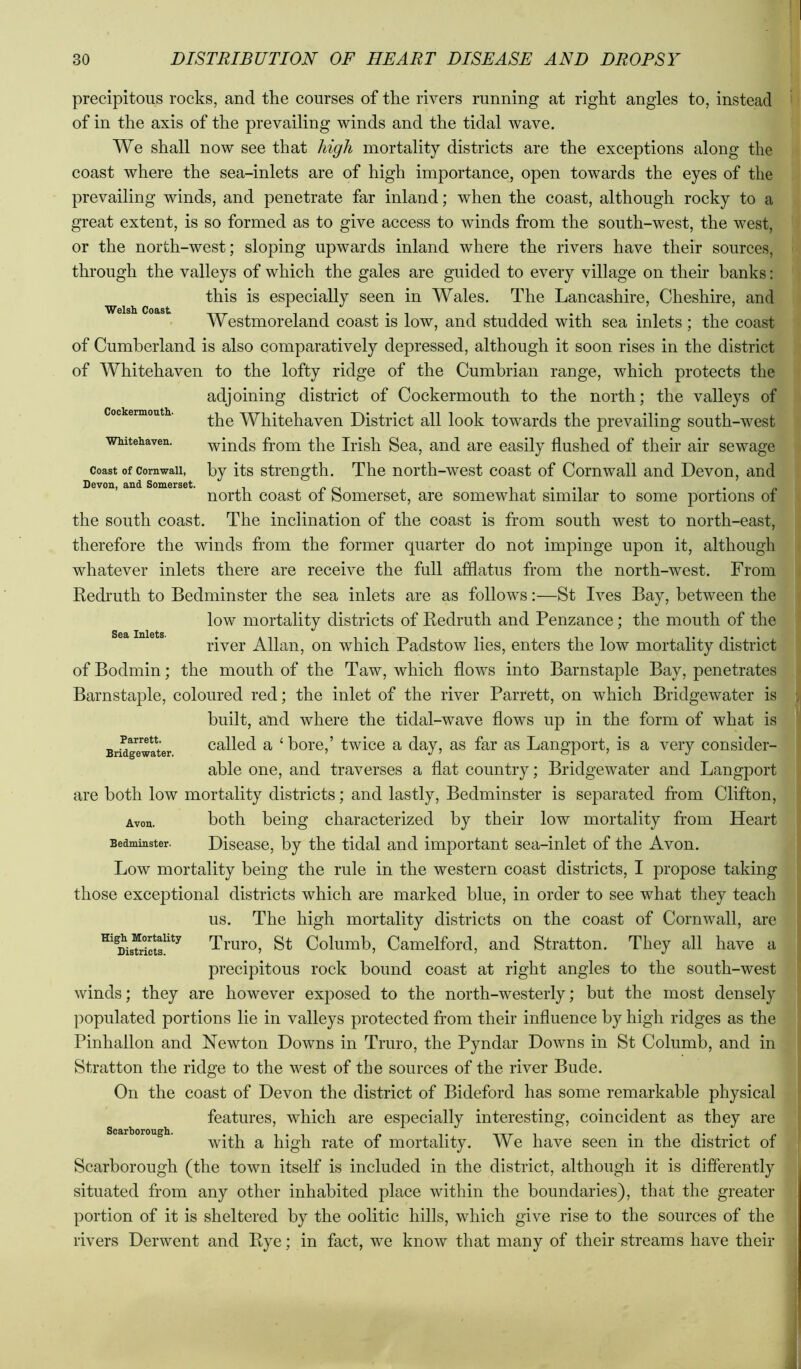 Welsh Coast Cockermouth- Whitehaven. Coast of Cornwall, Devon, and Somerset. Sea Inlets. precipitous rocks, and the courses of the rivers running at right angles to, instead of in the axis of the prevailing winds and the tidal wave. We shall now see that high mortality districts are the exceptions along the coast where the sea-inlets are of high importance, open towards the eyes of the prevailing winds, and penetrate far inland; when the coast, although rocky to a great extent, is so formed as to give access to winds from the south-west, the west, or the north-west; sloping upwards inland where the rivers have their sources, through the valleys of which the gales are guided to every village on their banks: this is especially seen in Wales. The Lancashire, Cheshire, and Westmoreland coast is low, and studded with sea inlets; the coast of Cumberland is also comparatively depressed, although it soon rises in the district of Whitehaven to the lofty ridge of the Cumbrian range, which protects the adjoining district of Cockermouth to the north; the valleys of the Whitehaven District all look towards the prevailing south-west winds from the Irish Sea, and are easily flushed of their air sewage by its strength. The north-west coast of Cornwall and Devon, and north coast of Somerset, are somewhat similar to some portions of the south coast. The inclination of the coast is from south west to north-east, therefore the winds from the former quarter do not impinge upon it, although whatever inlets there are receive the full afflatus from the north-west. From Redi’uth to Bedminster the sea inlets are as follows:—St Ives Bay, between the low mortality districts of Redruth and Penzance; the mouth of the river Allan, on which Padstow lies, enters the low mortality district of Bodmin; the mouth of the Taw, which flows into Barnstaple Bay, penetrates Barnstaple, coloured red; the inlet of the river Parrett, on which Bridgewater is built, and where the tidal-wave flows up in the form of what is called a ‘ bore,’ twice a day, as far as Langport, is a very consider- able one, and traverses a flat country; Bridgewater and Langport are both low mortality districts; and lastly, Bedminster is sej^arated from Clifton, Avon. both being characterized by their low mortality from Heart Bedminster. Disease, by the tidal and important sea-inlet of the Avon. Low mortality being the rule in the western coast districts, I propose taking those exceptional districts which are marked blue, in order to see what they teach us. The high mortality districts on the coast of Cornwall, are Truro, St Columb, Camelford, and Stratton. They all have a precipitous rock bound coast at right angles to the south-west winds; they are however exposed to the north-westerly; but the most densely populated portions lie in valleys protected from their influence by high ridges as the Pinhallon and Newton Downs in Truro, the Pyndar Downs in St Columb, and in Stratton the ridge to the west of the sources of the river Bude. On the coast of Devon the district of Bideford has some remarkable physical features, which are especially interesting, coincident as they are Scarborough. high rate of mortality. We have seen in the district of Scarborough (the town itself is included in the district, although it is differently situated from any other inhabited place within the boundaries), that the greater portion of it is sheltered by the oolitic hills, which give rise to the sources of the rivers Derwent and Rye; in fact, we know that many of their streams have their Parrett. Bridgewater.