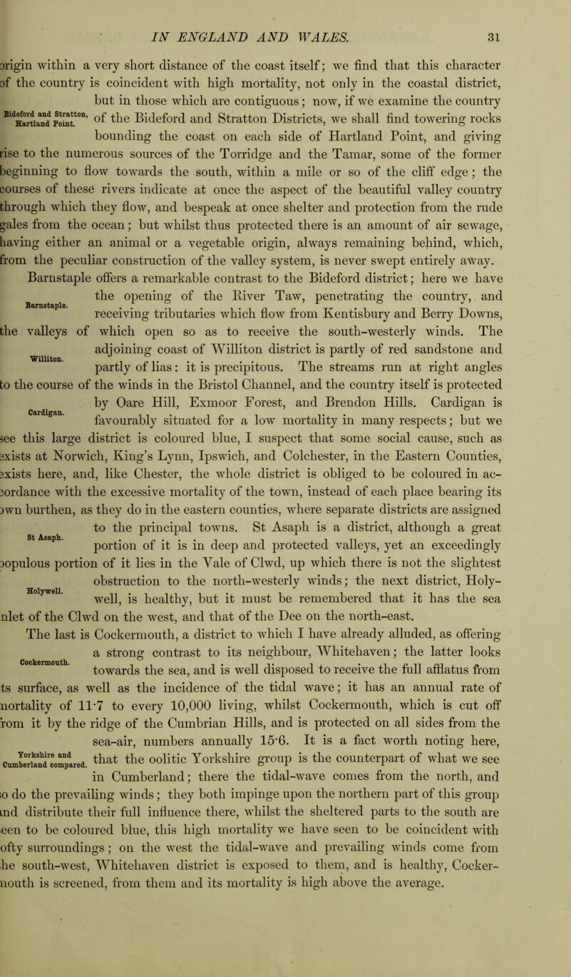 Barnstaple. Williton. Cardigan. origin within a very short distance of the coast itself; we find that this character of the country is coincident with high mortality, not only in the coastal district, but in those which are contiguous; now, if we examine the country *'*^HaniaTd Bidcfoi'd and Stratton Districts, we shall find towering rocks bounding the coast on each side of Hartland Point, and giving rise to the numerous sources of the Porridge and the Tamar, some of the former beginning to flow towards the south, within a mile or so of the cliff edge; the courses of thes6 rivers indicate at once the aspect of the beautiful valley country through which they flow, and bespeak at once shelter and protection from the rude gales from the ocean; but whilst thus protected there is an amount of air sewage, having either an animal or a vegetable origin, always remaining behind, which, from the peculiar construction of the valley system, is never swept entirely away. Barnstaple offers a remarkable contrast to the Bideford district; here we have the opening of the Biver Taw, penetrating the country, and receiving tributaries which flow from Kentisbury and Berry Downs, the valleys of which open so as to receive the south-westerly winds. The adjoining coast of Williton district is partly of red sandstone and partly of lias: it is precipitous. The streams run at right angles to the course of the winds in the Bristol Channel, and the country itself is protected by Oare Hill, Exmoor Forest, and Brendon Hills. Cardigan is favourably situated for a low mortality in many respects; but we see this large district is coloured blue, I suspect that some social cause, such as 3xists at Norwich, King’s Lynn, Ipswich, and Colchester, in the Eastern Counties, 3xists here, and, like Chester, the whole district is obliged to be coloured in ac- 3ordance with the excessive mortality of the town, instead of each place bearing its Dwn burthen, as they do in the eastern counties, where separate districts are assigned to the principal towns. St Asaph is a district, although a great portion of it is in deep and protected valleys, yet an exceedingly Dopulous portion of it lies in the Vale of Clwd, up which there is not the slightest obstruction to the north-westerly winds; the next district. Holy- well, is healthy, but it must be remembered that it has the sea nlet of the Clwd on the west, and that of the Dee on the north-east. The last is Cockermouth, a district to which I have already alluded, as offering a strong contrast to its neighbour, Whitehaven; the latter looks towards the sea, and is well disposed to receive the full afflatus from ts surface, as well as the incidence of the tidal wave; it has an annual rate of nortality of 11‘7 to every 10,000 living, whilst Cockermouth, which is cut off fom it by the ridge of the Cumbrian Hills, and is protected on all sides from the sea-air, numbers annually 15*6. It is a fact worth noting here, cnmberund^omplred oolitic Yorkshire group is the counterpart of what we see in Cumberland; there the tidal-wave comes from the north, and 10 do the prevailing winds; they both impinge upon the northern part of this group md distribute their full influence there, whilst the sheltered parts to the south are een to be coloured blue, this high mortality we have seen to be coincident with ofty surroundings; on the west the tidal-wave and prevailing winds come from he south-west, Whitehaven district is exposed to thern, and is healthy, Cocker- nouth is screened, from them and its mortality is high above the average. St Asaph. Holywell. Coekermouth.