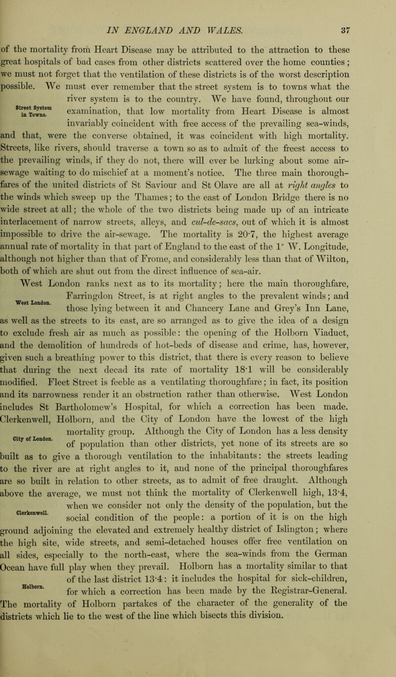 street System in Towns. West Loudon. of the mortality from Heart Disease may be attributed to the attraction to these gi'eat hospitals of bad cases from other districts scattered over the home counties; we must not forget that the ventilation of these districts is of the worst description possible. We must ever remember that the street system is to towns what the river system is to the country. We have found, throughout our examination, that low mortality from Heart Disease is almost invariably coincident with free access of the prevailing sea-winds, and that, were the converse obtained, it was coincident with high mortality. Streets, like rivers, should traverse a town so as to admit of the freest access to the prevailing winds, if they do not, there will ever be lurking about some air- sewage waiting to do mischief at a moment’s notice. The three main thorough- fares of the united districts of St Saviour and St Olave are all at right angles to the winds which sweep up the Thames; to the east of London Bridge there is no wide street at all; the whole of the two districts being made up of an intricate interlacement of narrow streets, alleys, and cul-de-sacs, out of which it is almost impossible to drive the air-sewage. The mortality is 20’7, the highest average annual rate of mortality in that part of England to the east of the 1° W, Longitude, although not higher than that of Frome, and considerably less than that of Wilton, both of which are shut out from the direct influence of sea-air. West London ranks next as to its mortality; here the main thoroughfare, Farringdon Street, is at right angles to the prevalent winds; and those lying between it and Chancery Lane and Grey’s Inn Lane, as well as the streets to its east, are so arranged as to give the idea of a design to exclude fresh air as much as possible: the opening of the Holborn Viaduct, and the demolition of hundreds of hot-beds of disease and crime, has, however, given such a breathing power to this district, that there is every reason to believe that during the next decad its rate of mortality 18T will be considerably modifled. Fleet Street is feeble as a ventilating thoroughfare; in fact, its position and its narrowness render it an obstruction rather than otherwise. West London includes St Bartholomew’s Hospital, for which a correction has been made. Clerkenwell, Holborn, and the City of London have the lowest of the high mortality group. Although the City of London has a less density of population than other districts, yet none of its streets are so built as to give a thorough ventilation to the inhabitants: the streets leading to the river are at right angles to' it, and none of the principal thoroughfares are so built in relation to other streets, as to admit of free draught. Although above the average, we must not think the mortality of Clerkenwell high, 13’4, when we consider not only the density of the population, but the social condition of the people: a portion of it is on the high ground adjoining the elevated and extremely healthy district of Islington; where the high site, wide streets, and semi-detached houses offer free ventilation on all sides, especially to the north-east, where the sea-winds from the German Ocean have full play when they prevail. Holborn has a mortality similar to that of the last district 13-4: it includes the hospital for sick-children, for which a correction has been made by the Registrar-General. The mortality of Holborn partakes of the character of the generality of the districts which lie to the west of the line which bisects this division. City of London. Clerkenwell. Holborn.