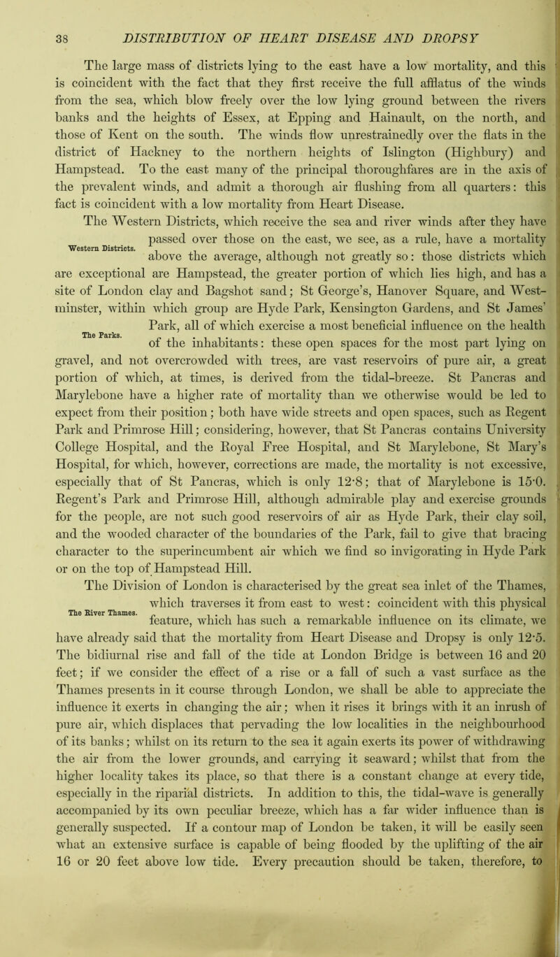 Western Districts, The large mass of districts lying to the east have a low mortality, and this is coincident with the fact that they first receive the full afflatus of the winds fi’om the sea, which blow freely over the low lying ground between the rivers banks and the heights of Essex, at Epping and Hainault, on the north, and those of Kent on the south. The winds flow unrestrainedly over the flats in the district of Hackney to the northern heights of Islington (Highbury) and Hampstead. To the east many of the principal thoroughfares are in the axis of the prevalent winds, and admit a thorough air flushing from all quarters: this fact is coincident with a low mortality from Heart Disease. The Western Districts, which receive the sea and river winds after they have passed over those on the east, we see, as a rule, have a mortality above the average, although not greatly so: those districts which are exceptional are Hampstead, the greater portion of which lies high, and has a site of London clay and Bagshot sand; St George’s, Hanover Square, and West- minster, within which group are Hyde Park, Kensington Gardens, and St James’ Park, all of which exercise a most beneficial influence on the health of the inhabitants: these open spaces for the most part lying on gravel, and not overcrowded with trees, are vast reservoirs of pure air, a great portion of which, at times, is derived from the tidal-breeze. St Pancras and Marylebone have a higher rate of mortality than we otherwise would be led to expect from their position; both have wide streets and open spaces, such as Kegent Park and Primrose Hill; considering, however, that St Pancras contains University College Hospital, and the Royal Free Hospital, and St Marylebone, St Mary’s Hospital, for which, however, correetions are made, the mortality is not excessive, especially that of St Pancras, which is only 12'8; that of Marylebone is 15’0. Regent’s Park and Primrose Hill, although admirable play and exercise grounds for the people, are not such good reservoirs of air as Hyde Park, their clay soil, and the wooded character of the boundaries of the Park, fail to give that bracing character to the superincumbent air which we find so invigorating in Hyde Park or on the top of Hampstead Hill. The Division of London is characterised by the great sea inlet of the Thames, which traverses it from east to west: coincident with this physical feature, whieh has such a remarkable influence on its climate, we have already said that the mortality from Heart Disease and Dropsy is only 12'5. The bidiurnal rise and fall of the tide at London Bridge is between 16 and 20 The River Thames. feet; if we consider the effect of a rise or a fall of such a vast surface as the ; Thames presents in it course through London, we shall be able to appreciate the :j influence it exerts in changing the air; when it rises it brings with it an inrush of ! pure air, which displaces that pervading the low localities in the neighbourhood of its banks; whilst on its return to the sea it again exerts its power of withdrawing ,j the air from the lower grounds, and carrying it seaward; whilst that fi’om the | higher locality takes its place, so that there is a constant change at every tide, I especially in the riparfal districts. In addition to this, the tidal-wave is generally I accompanied by its own peculiar breeze, which has a far wider influence than is generally suspected. If a contour map of London be taken, it will be easily seenft what an extensive surface is capable of being flooded by the uplifting of the airj| 16 or 20 feet above low tide. Every precaution should be taken, therefore, to*