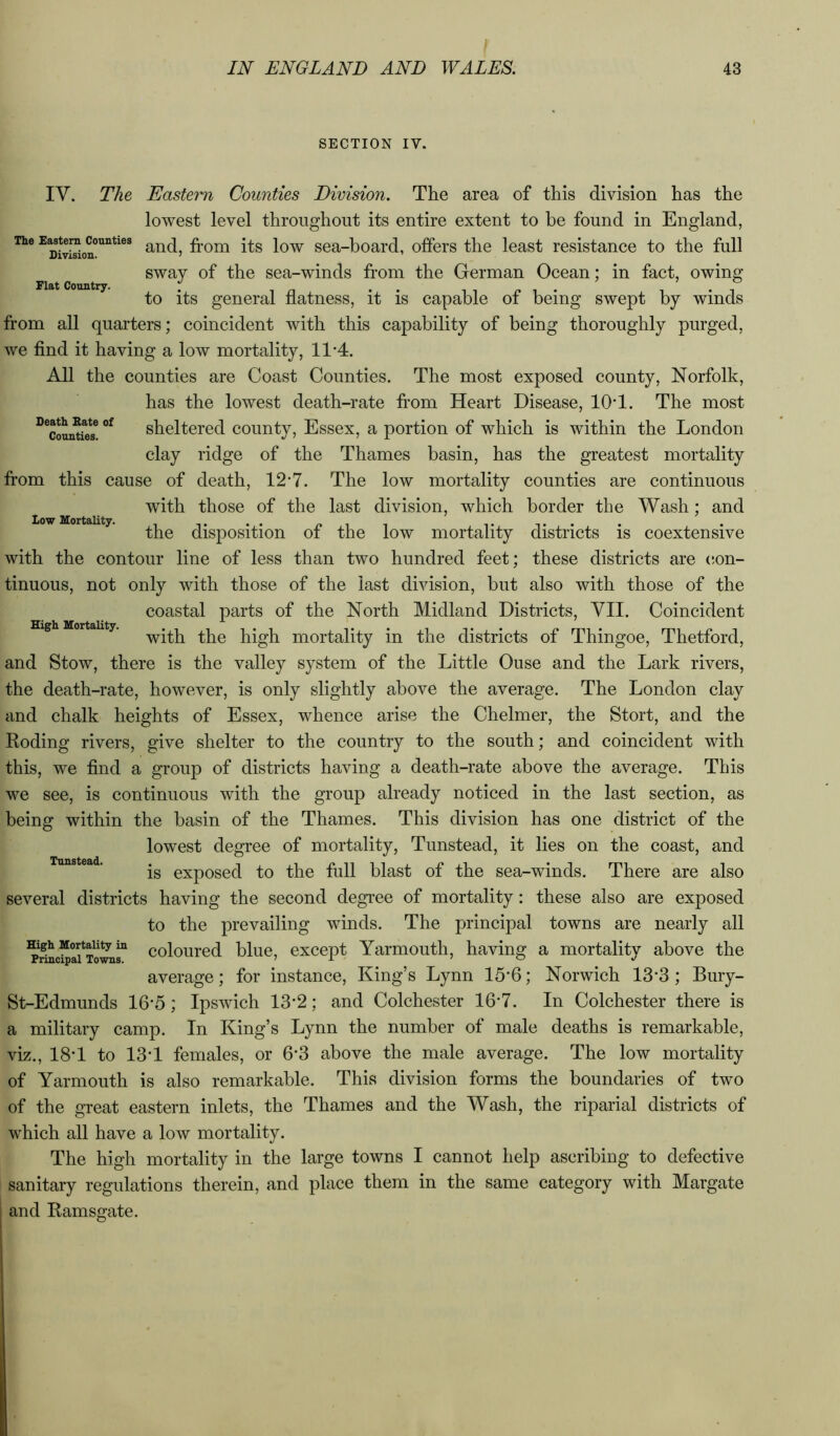 SECTION IV. Flat Country. Low Mortality. High Mortality. IV. The Eastern Counties Division. The area of this division has the lowest level throughout its entire extent to be found in England, The E^tera^counties trom its low sea-board, offers the least resistance to the full sway of the sea-winds from the German Ocean; in fact, owing to its general flatness, it is capable of being swept by winds from all quarters; coincident with this capability of being thoroughly purged, we find it having a low mortality, 11‘4. All the counties are Coast Counties. The most exposed county, Norfolk, has the lowest death-rate from Heart Disease, lOT. The most ^^coun^fe? sheltered county, Essex, a portion of which is within the London clay ridge of the Thames basin, has the greatest mortality fi’om this cause of death, 12*7. The low mortality counties are continuous with those of the last division, which border the Wash; and the disposition of the low mortality districts is coextensive with the contour line of less than two hundred feet; these districts are c-on- tinuous, not only with those of the last division, but also with those of the coastal parts of the North Midland Districts, VII. Coincident with the high mortality in the districts of Thingoe, Thetford, and Stow, there is the valley system of the Little Ouse and the Lark rivers, the death-rate, however, is only slightly above the average. The London clay and chalk heights of Essex, whence arise the Chelmer, the Stort, and the Eoding rivers, give shelter to the country to the south; and coincident with this, we find a group of districts having a death-rate above the average. This we see, is continuous with the group already noticed in the last section, as being within the basin of the Thames. This division has one district of the lowest degree of mortality, Tunstead, it lies on the coast, and is exposed to the full blast of the sea-winds. There are also several districts having the second degree of mortality: these also are exposed to the prevailing winds. The principal towns are nearly all coloured blue, except Yarmouth, having a mortality above the average; for instance. King’s Lynn 15‘6; Norwich 13‘3; Bury- St-Edmunds 16-5; Ipswich 13*2; and Colchester 16-7. In Colchester there is a military camp. In King’s Lynn the number of male deaths is remarkable, viz., 18T to 13'1 females, or 6*3 above the male average. The low mortality of Yarmouth is also remarkable. This division forms the boundaries of two of the great eastern inlets, the Thames and the Wash, the riparial districts of which all have a low mortality. The high mortality in the large towns I cannot help ascribing to defective sanitary regulations therein, and place them in the same category with Margate and Bamsgate. Tunstead.