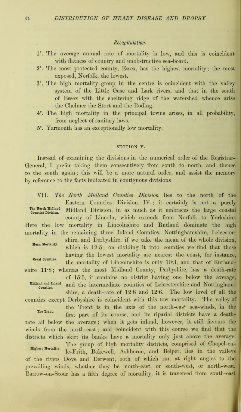 Recapitulation. V. The average annual rate of mortality is low, and this is coincident with flatness of country and unobstructive sea-hoard. 2°. The most protected county, Essex, has the highest mortality; the most exposed, Norfolk, the lowest. 3°. The high mortality group in the centre is coincident with the valley system of the Little Ouse and Lark rivers, and that in the south of Essex with the sheltering ridge of the watershed whence arise the Chelmer the Stort and the Roding. 4°. The high mortality in the principal towns arises, in all probability, from neglect of sanitary laws. 5°. Yarmouth has an exceptionally low mortality. SECTION V. Instead of examining the divisions in the numerical order of the Registrar- General, I prefer taking them consecutively from south to north, and thence to the south again; this will be a more natural order, and assist the memory by reference to the facts indicated in contiguous divisions VII. The North Midland Counties Division lies to the north of the Eastern Counties Division lY.: it certainly is not a purely The Nortii Midland Divisiou, in as much as it embraces the large coastal county of Lincoln, which extends from Norfolk to Yorkshire. Here the low mortality in Lincolnshire and Rutland dominate the high mortality in the remaining three Inland Counties, Nottinghamshire, Leicester- shire, and Derbyshire, if we take the mean of the whole division, which is 12*5; on dividing it into counties we find that those having the lowest mortality are nearest the coast, for instance, the mortality of Lincolnshire is only 10*3, and that of Rutland- shire 11*8; whereas the most Midland County, Derbyshire, has a death-rate of 15*5, it contains no district having one below the average. Midland and Inland intermediate counties of Leicestershire and Nottingham- shire, a death-rate of 12*8 and 12*6. The low level of all the counties except Derbyshire is coincident with this low mortality. The valley of the Trent is in the axis of the north-eas^ sea-winds, in the first part of its course, and its riparial districts have a death- rate all below the average; when it gets inland, however, it still favours the winds fi’om the north-east; and coincident with this course we find that the districts which skirt its banks have a mortality only just above the average. The group of high mortality districts, comprised of Chapel-en- Highest Mortality. Bakcwell, Ashbomc, and Belper, lies in the valleys of the rivers Dove and Derwent, both of which run at right angles to the prevailing winds, whether they be north-east, or south-west, or north-west. Barrow-on-Stour has a fifth degree of mortality, it is traversed from south-east Mean Mortality. Coast Counties. The Trent.