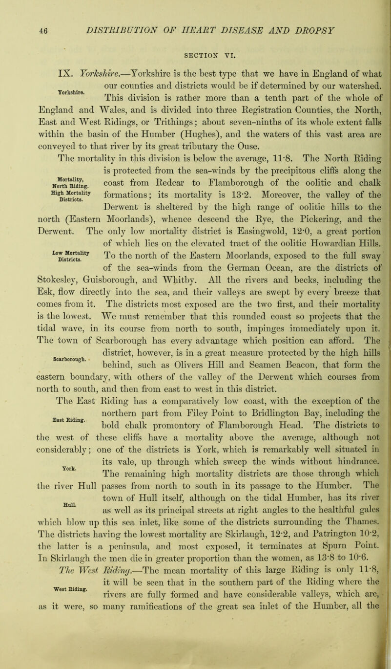 SECTION VI. Yorkshire. Mortality, North. Biding. High Mortality Districts. IX. Yorkshire.—Yorkshire is the best type that we have in England of what our counties and districts would be if determined by our watershed. This division is rather more than a tenth part of the whole of England and Wales, and is divided into three Registration Counties, the North, East and West Ridings, or Trithings; about seven-ninths of its whole extent falls within the basin of the Humber (Hughes), and the waters of this vast area are conveyed to that river by its great tributary the Ouse. The mortality in this division is below the average, 11*8. The North Riding is protected from the sea-winds by the precipitous cliffs along the coast from Redcar to Flamborough of the oolitic and chalk formations; its mortality is 13*2. Moreover, the valley of the Derwent is sheltered by the high range of oolitic hills to the north (Eastern Moorlands), whence descend the Rye, the Pickering, and the Derwent. The only low mortality district is Easingwold, 12‘0, a great portion of which lies on the elevated tract of the oolitic Howardian Hills. To the north of the Eastern Moorlands, exposed to the full sway of the sea-winds from the German Ocean, are the districts of Stokesley, Guisborough, and Whitby. All the rivers and becks, including the Esk, flow directly into the sea, and their valleys are swept by every breeze that comes from it. The districts most exposed are the two first, and their mortality is the lowest. We must remember that this rounded coast so projects that the tidal wave, in its course from north to south, impinges immediately upon it. The town of Scarborough has every advantage which position can afford. The district, however, is in a great measure protected by the high hills Scarborough. • , behind, such as Olivers Hill and Seamen Beacon, that form the eastern boundary, with others of the valley of the Derwent which courses from north to south, and then from east to west in this district. The East Riding has a comparatively low coast, with the exception of the northern part fr’om Filey Point to Bridlington Bay, including the bold chalk promontory of Flamborough Head. The districts to the west of these cliffs have a mortality above the average, although not considerably; one of the districts is York, which is remarkably well situated in its vale, up through which sweep the winds without hindrance. The remaining high mortality districts are those through which the river Hull passes from north to south in its passage to the Humber. The town of Hull itself, although on the tidal Humber, has its river as well as its principal streets at right angles to the healthful gales which blow up this sea inlet, like some of the districts surrounding the Thames. The districts having the lowest mortality are Skirlaugh, 12'2, and Patrington 10‘2, the latter is a peninsula, and most exposed, it terminates at Spurn Point. In Skirlaugh the men die in greater proportion than the women, as 13*8 to 10'6. The West Riding.—The mean mortality of this large Riding is only 11’8, it will be seen that in the southern part of the Riding where the rivers are fully formed and have considerable valleys, which are,^-. as it were, so many ramifications of the great sea inlet of the Humber, all the] York. Hull. West Biding.