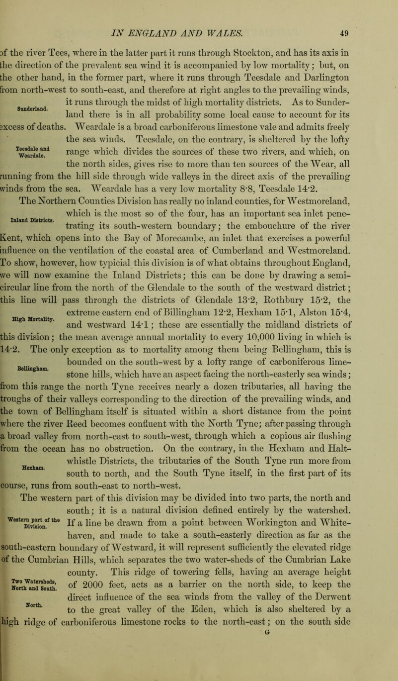 Sunderland. Inland Districts. High Mortality. 3f the river Tees, where in the latter part it runs through Stoekton, and has its axis in bhe direction of the prevalent sea wind it is accompanied by low mortality; but, on the other hand, in the former part, where it runs through Teesdale and Darlington from north-west to south-east, and therefore at right angles to the prevailing winds, it runs through the midst of high mortality districts. As to Sunder- land there is in all probability some local cause to account for its 3XCCSS of deaths. Weardale is a broad carboniferous limestone vale and admits freely the sea winds. Teesdale, on the contrary, is sheltered by the lofty ^weardaie!^^ range wliich divides the sources of these two rivers, and which, on the north sides, gives rise to more than ten sources of the Wear, all L’unning from the hill side through wide valleys in the direct axis of the prevailing winds from the sea. Weardale has a very low mortality 8*8, Teesdale 14‘2. The Northern Counties Division has really no inland counties, for Westmoreland, which is the most so of the four, has an important sea inlet pene- trating its south-western boundary; the embouchure of the river Kent, which opens into the Bay of Morecambe, an inlet that exercises a powerfid influence on the ventilation of the coastal area of Cumberland and Westmoreland. To show, however, how typicial this division is of what obtains throughout England, we will now examine the Inland Districts; this can be done by drawing a semi- circular line from the north of the Glendale to the south of the westward district; this line will pass through the districts of Glendale 13'2, Kothbury 15*2, the extreme eastern end of Billingham 12'2, Hexham 15T, Alston 15*4, and westward 14*1; these are essentially the midland districts of this division; the mean average annual mortality to every 10,000 living in which is 14*2. The only exception as to mortality among them being Bellingham, this is bounded on the south-west by a lofty range of carboniferous lime- stone hills, which have an aspect facing the north-easterly sea winds; from this range the north Tyne receives nearly a dozen tributaries, all having the troughs of their valleys corresponding to the direction of the prevailing winds, and the town of Bellingham itself is situated within a short distance from the point where the river Heed becomes confluent with the North Tyne; after passing through a broad valley fi’om north-east to south-west, through which a copious air flushing from the ocean has no obstruction. On the contrary, in the Hexham and Halt- whistle Districts, the tributaries of the South Tyne run more fi’om south to north, and the South Tyne itself, in the first part of its course, runs from south-east to north-west. The western part of this division may be divided into two parts, the north and south; it is a natural division defined entirely by the watershed, westera^art^of the drawn from a point between Workington and White- haven, and made to take a south-easterly direction as far as the south-eastern boundary of Westward, it will represent sufficiently the elevated ridge of the Cumbrian Hills, which separates the two water-sheds of the Cumbrian Lake county. This ridge of towering fells, having an average height of 2000 feet, acts as a barrier on the north side, to keep the direct influence of the sea winds from the valley of the Derwent to the great valley of the Eden, which is also sheltered by a high ridge of carboniferous limestone rocks to the north-east; on the south side Bellingham. Hexham. Two Watersheds, North and South. North.