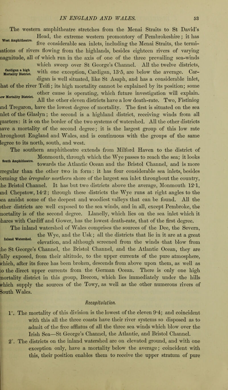West Amphitlieatre. ow Mortality District. The western amphitheatre stretches from the Menai Straits to St David’s Head, the extreme western promontory of Pembrokeshire; it has five considerable sea inlets, including the Menai Straits, the termi- lations of rivers fiowing fi-om the highlands, besides eighteen rivers of varying nagnitude, all of which run in the axis of one of the three prevailing sea-winds which sweep over St George’s Channel. All the twelve districts, MortSy Dis^^^ witli One exception, Cardigan, 13’5, are below the average. Car- digan is well situated, like St Asaph, and has a considerable inlet, hat of the river Teifi; its high mortality cannot be explained by its position; some other cause is operating, which future investigation will explain. All the other eleven districts have a low death-rate. Two, Fistiniog ind Tregaron, have the lowest degree of mortality. The first is situated on the sea nlet of the Glaslyn; the second is a highland district, receiving winds from all quarters; it is on the border of the two systems of watershed. All the other districts lave a mortality of the second degree; it is the largest group of this low rate ihroughout England and Wales, and is continuous with the groups of the same legree to its north, south, and west. The southern amphitheatre extends from Milford Haven to the district of Monmouth, through which the Wye passes to reach the sea; it looks towards the Atlantic Ocean and the Bristol Channel, and is more rregular than the other two in form: it has four considerable sea inlets, besides brming the irregular northern shore of the largest sea inlet throughout the country, ;he Bristol Channel. It has but two districts above the average, Monmouth 12T, ind Chepstow, 14*2; through these districts the Wye runs at right angles to the ;ea amidst some of the deepest and woodiest valleys that can be found. All the ither districts are well exposed to the sea winds, and in all, except Pembroke, the nortality is of the second degree. Llanelly, which lies on the sea inlet which it ihares with Cardiff and Gower, has the lowest death-rate, that of the first degree. The inland watershed of Wales comprises the sources of the Dee, the Severn, the Wye, and the Usk; all the districts that lie in it are at a great elevation, and although screened from the winds ‘that blow from :he St George’s Channel, the Bristol Channel, and the Atlantic Ocean, they are hlly exposed, from their altitude, to the upper currents of the pure atmosphere, tvhich, after its force has been broken, descends from above upon them, as well as jO the direct upper currents from the German Ocean. There is only one high mortality district in this gTOup, Brecon, which lies immediately under the hills svhich supply the sources of the Towy, as well as the other numerous rivers of South Wales. South Amphitheatre. Inland Watershed. Recapitulation. 1°. The mortality of this division is the lowest of the eleven 9'4; and coincident with this all the three coasts have their river systems so disposed as to admit of the free afflatus of all the three sea winds which blow over the Irish Sea—St George’s Channel, the Atlantic, and Bristol Channel. 2. The districts on the inland watershed are on elevated ground, and with one exception only, have a mortality below the average; coincident with this, their position enables them to receive the upper stratum of pure