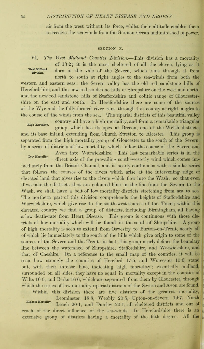 air from the west without its force, whilst their altitude enables them to receive the sea winds from the German Ocean undiminished in power. West Midland Division. High Mortality. low Mortality. SECTION X. VI. The West Alidland Counties Division.—This division has a mortality of 13*2; it is the most sheltered of all the eleven, lying as it does in the vale of the Severn, which runs through it from north to south at right angles to the sea-winds from both the western and eastern seas: the Severn valley has the old red sandstone hills of Herefordshire, and the new red sandstone hills of Shropshire on the west and north, and the new red sandstone hills of Staffordshire and oolitic range of Gloucester- shire on the east and south. In Herefordshire there are some of the sources of the Wye and the fully formed river runs through this county at right angles to the course of the winds from the sea. The riparial districts of this beautiful valley country all have a high mortality, and form a remarkable triangular group, which has its apex at Brecon, one of the Welsh districts, and its base inland, extending from Church Stretton to Alcester. This group is separated from the high mortality group of Gloucester to the south of the Severn, by a series of districts of low mortality, which follow the course of the Severn and Avon into Warwickshire. This last remarkable series is in the direct axis of the prevailing south-westerly wind which comes im- mediately from the Bristol Channel, and is nearly continuous with a similar series that follows the courses of the rivers which arise at the intervening ridge of elevated land that gives rise to the rivers which flow into the Wash: so that even if we take the districts that are coloured blue in the line from the Severn to the Wash, we shall have a belt of low mortality districts stretching from sea to sea. The northern part of this division comprehends the heights of Staffordshire and Warwickshire, which give rise to the south-west sources of the Trent; within this elevated country we find a group of districts, including Birmingham, all having a low death-rate from Heart Disease. This group is continuous with those dis- tricts of low mortality which will be found in the south of Shropshire. A group of high mortality is seen to extend from Oswestry to Burton-on-Trent, nearly all of which lie immediately to the south of the hills which give origin to some of the sources of the Severn and the Trent: in fact, this group nearly defines the boundary line between the watershed of Shropshire, Staffordshire, and Warwickshire, and that of Cheshire. On a reference to the small map of the counties, it will be seen how strongly the counties of Hereford 17'5, and Worcester 15‘6, stand out, with their intense blue, indicating high mortality; essentially midland, surrounded on all sides, they have no equal in mortality except in the counties of Wilts 16'0, and Berks 16‘6, which are separated from them by Gloucester, through which the series of low mortality riparial districts of the Severn and Avon are found. Within this division there are five districts of the greatest mortality, ; Leominster 18'8, Weobly 20‘5, Upton-on-Severn 19*7, North ! ^ ^ Leach 20T, and Dursley 20T, all sheltered districts and out ofj reach of the direct influence of the sea-winds. In Herefordshire there is an extensive group of districts having a mortality of the fifth degree. All the