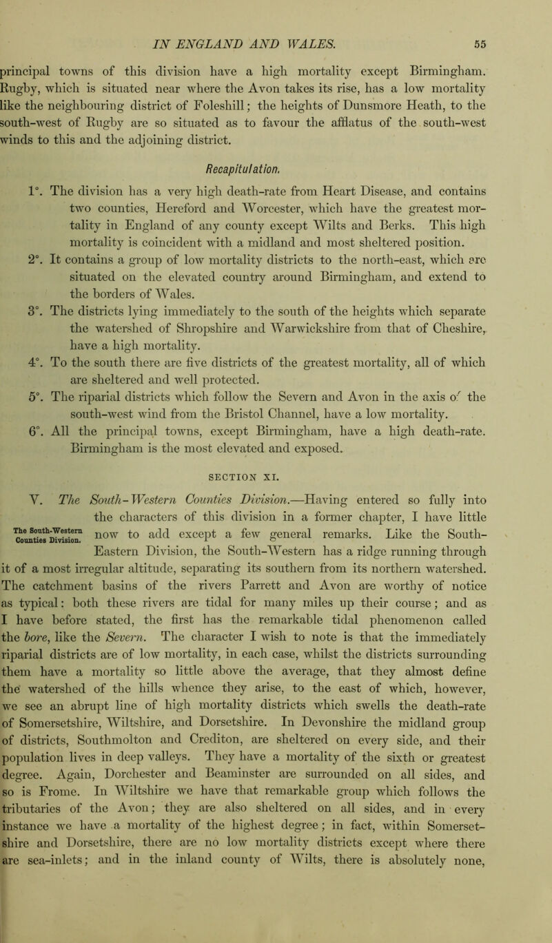 principal towns of this division have a high mortality except Birmingham. Rugby, which is situated near where the Avon takes its rise, has a low mortality like the neighbouring district of Foleshill; the heights of Dunsmore Heath, to the south-west of Rugby are so situated as to favour the afflatus of the south-west winds to this and the adjoining district. Recapitulation. 1°. The division has a very high death-rate from Heart Disease, and contains two counties, Hereford and Worcester, which have the greatest mor- tality in England of any county except Wilts and Berks. This high mortality is coincident with a midland and most sheltered position. 2°. It contains a group of low mortality districts to the north-east, which are- situated on the elevated country around Birmingham, and extend to the borders of Wales. 3°. The districts lying immediately to the south of the heights which separate the watershed of Shropshire and Warwickshire from that of Cheshire, have a high mortality. 4°. To the south there are five districts of the greatest mortality, all of which are sheltered and well protected. 5°. The riparial districts which follow the Severn and Avon in the axis o:^ the south-west wind from the Bristol Channel, have a low mortality. 6. All the principal towns, except Birmingham, have a high death-rate. Birmingham is the most elevated and exposed. SECTION XI. V. The South-Western Counties Division.—Having entered so fully into the characters of this division in a former chapter, I have little except a few general remarks. Like the South- Eastern Division, the South-AYestern has a ridge running through it of a most irregular altitude, separating its southern from its northern watershed. The catchment basins of the rivers Barrett and Avon are worthy of notice as typical: both these rivers are tidal for many miles up their course; and as I have before stated, the first has the remarkable tidal phenomenon called the bore, like the Severn. The character I wish to note is that the immediately riparial districts are of low mortality, in each case, whilst the districts surrounding them have a mortality so little above the average, that they almost define the' watershed of the hills whence they arise, to the east of which, however, we see an abrupt line of high mortality districts which swells the death-rate of Somersetshire, Wiltshire, and Dorsetshire. In Devonshire the midland group of districts, Southmolton and Crediton, are sheltered on every side, and their population lives in deep valleys. They have a mortality of the sixth or greatest degree. Again, Dorchester and Beaminster are surrounded on all sides, and so is Frome. In AYiltshire we have that remarkable group which follows the tributaries of the Avon; they are also sheltered on all sides, and in every instance we have a mortality of the highest degree; in fact, within Somerset- shire and Dorsetshire, there are no low mortality districts except where there are sea-inlets; and in the inland county of AVilts, there is absolutely none.
