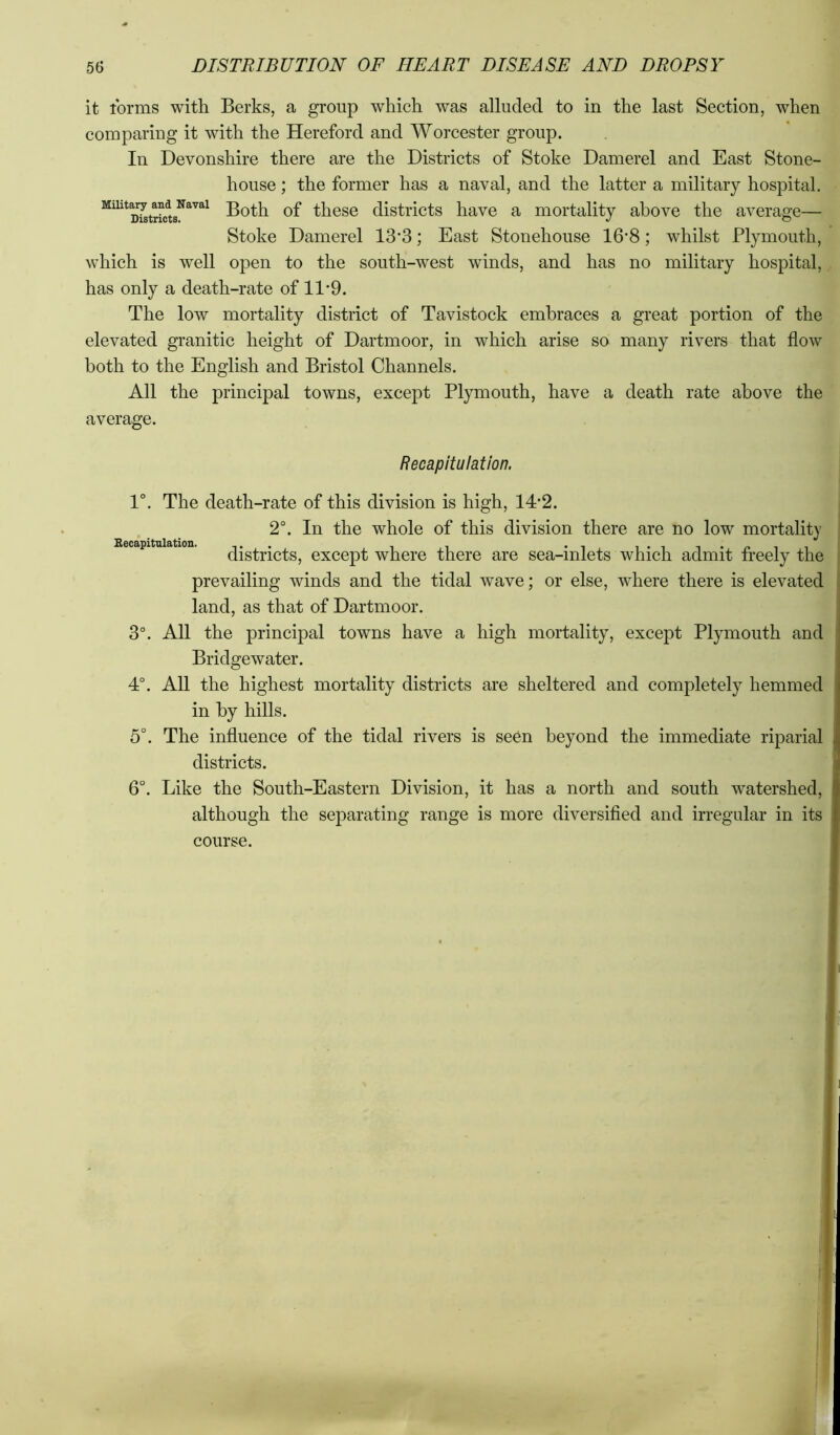 it ibrms with Berks, a group which was alluded to in the last Section, when comparing it with the Hereford and Worcester group. In Devonshire there are the Districts of Stoke Damerel and East Stone- house ; the former has a naval, and the latter a military hospital. Both of these districts have a mortality above the average— Stoke Damerel 13*3; East Stonehouse 16*8; whilst Plymouth, which is well open to the south-west winds, and has no military hospital, has only a death-rate of 11'9. The low mortality district of Tavistock embraces a great portion of the elevated granitic height of Dartmoor, in which arise so many rivers that flow both to the English and Bristol Channels. All the principal towns, except Plymouth, have a death rate above the average. Recapitulation. 1°. The death-rate of this division is high, 14*2. 2°. In the whole of this division there are no low mortality districts, except where there are sea-inlets which admit freely the prevailing winds and the tidal wave; or else, where there is elevated land, as that of Dartmoor. 3°. All the principal towns have a high mortality, except Plymouth and Bridgewater. 4°. All the highest mortality districts are sheltered and completely hemmed in by hills. 5°. The influence of the tidal rivers is seCn beyond the immediate riparial districts. 6°. Like the South-Eastern Division, it has a north and south watershed, although the separating range is more diversified and irregular in its course.