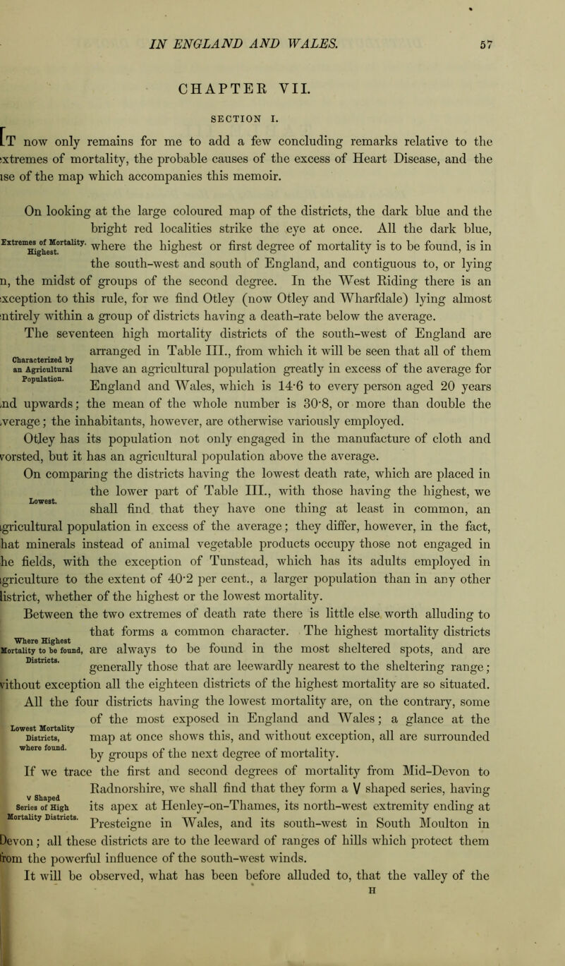 CHAPTER VII. SECTION I. [t now only remains for me to add a few concluding remarks relative to the sxtremes of mortality, the probable causes of the excess of Heart Disease, and the ise of the map which accompanies this memoir. On looking at the large coloured map of the districts, the dark blue and the bright red localities strike the eye at once. All the dark blue, ExtremM^ofjMortaiity. ^Pere the highest or first degree of mortality is to be found, is in the south-west and south of England, and contiguous to, or lying n, the midst of groups of the second degree. In the West Riding there is an ixception to this rule, for we find Otley (now Otley and Wharfdale) lying almost ntirely within a group of districts having a death-rate below the average. The seventeen high mortality districts of the south-west of England are arranged in Table III., from which it will be seen that all of them Characterized by , an Agricultural havc an agricultural population greatly in excess of the average for Population. England and Wales, which is 14*6 to every person aged 20 years .nd upwards; the mean of the whole number is 30'8, or more than double the werage; the inhabitants, however, are otherwise variously employed. Otley has its population not only engaged in the manufacture of cloth and v^orsted, but it has an agricultural population above the average. On comparing the districts having the lowest death rate, which are placed in the lower part of Table III., with those having the highest, we shall find that they have one thing at least in common, an agricultural population in excess of the average; they differ, however, in the fact, hat minerals instead of animal vegetable products occupy those not engaged in he fields, with the exception of Tunstead, which has its adults employed in igriculture to the extent of 40‘2 per cent., a larger population than in any other listrict, whether of the highest or the lowest mortality. Between the two extremes of death rate there is little else worth alluding to that forms a common character. The highest mortality districts Mortality to he found, are always to be found in the most sheltered spots, and are Districts. generally those that are leewardly nearest to the sheltering range ; vithout exception all the eighteen districts of the highest mortality are so situated. All the four districts having the lowest mortality are, on the contrary, some of the most exposed in England and Wales; a glance at the Districts, map at once shows this, and without exception, all are surrounded wlicro found* t pji j_i d by groups oi the next degree ot mortality. If we trace the first and second degrees of mortality from Mid-Devon to Radnorshire, we shall find that they form a V shaped series, having its apex at Henley-on-Thames, its north-west extremity ending at Presteigne in Wales, and its south-west in South Moulton in Devon; all these districts are to the leeward of ranges of hills which protect them from the powerful influence of the south-west winds. It will be observed, what has been before alluded to, that the valley of the V Shaped Series of High Mortality Districts.