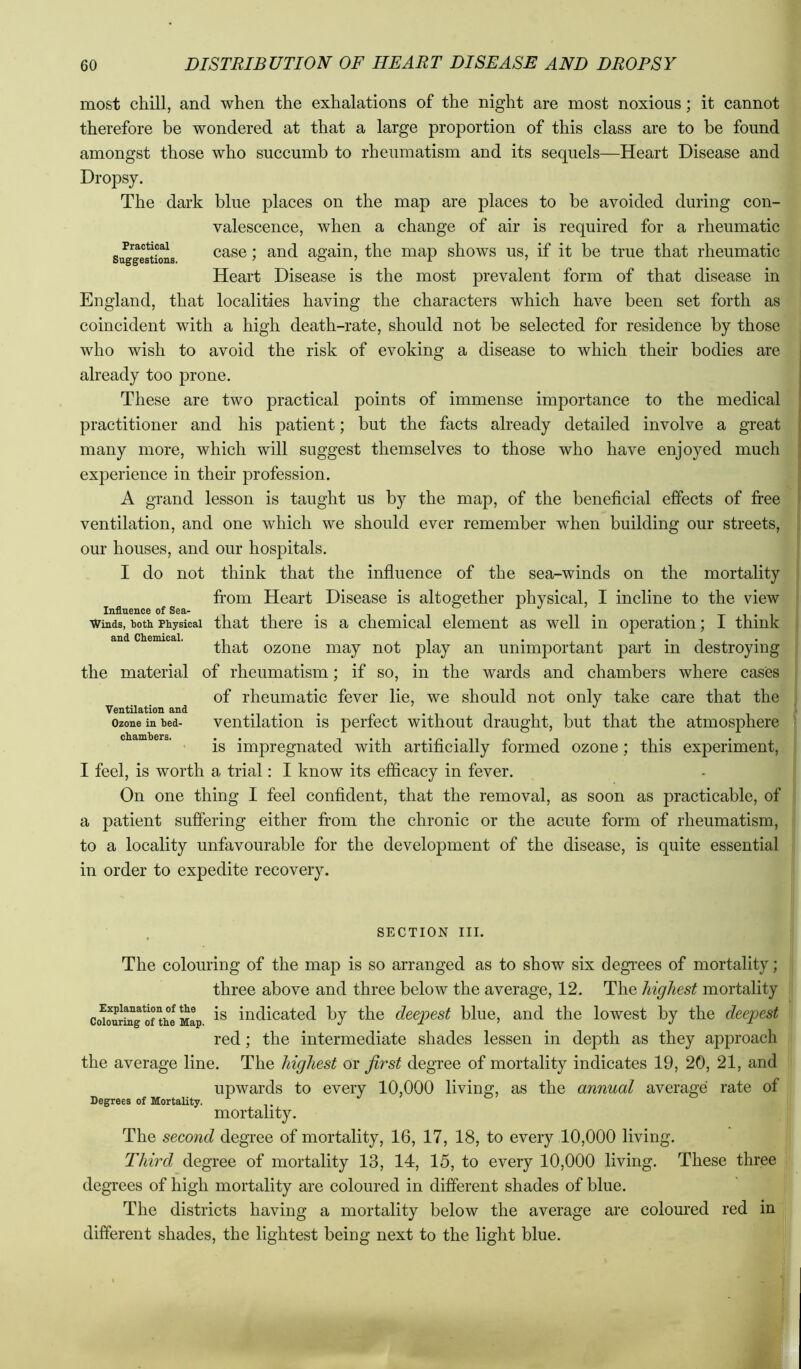 Practical Suggestions. most chill, and when the exhalations of the night are most noxious; it cannot therefore be wondered at that a large proportion of this class are to be found amongst those who succumb to rheumatism and its sequels—Heart Disease and Dropsy. The dark blue places on the map are places to be avoided during con- valescence, when a change of air is required for a rheumatic case; and again, the map shows us, if it be true that rheumatic Heart Disease is the most prevalent form of that disease in England, that localities having the characters which have been set forth as coincident with a high death-rate, should not be selected for residence by those who wish to avoid the risk of evoking a disease to which their bodies are already too prone. These are two practical points of immense importanee to the medical practitioner and his patient; but the facts already detailed involve a great many more, which will suggest themselves to those who have enjoyed much experience in their profession. A grand lesson is taught us by the map, of the beneficial effects of free ventilation, and one which we should ever remember when building our streets, our houses, and our hospitals. I do not think that the influence of the sea-winds on the mortality fi’om Heart Disease is altogether physical, I incline to the view Influence of Sea- . i • i i n • • x i • i Winds, both Physical that there IS a chemical element as well in operation; i think that ozone may not play an unimportant part in destroying the material of rheumatism; if so, in the wards and chambers where cases of rheumatic fever lie, we should not only take care that the ventilation is perfect without draught, but that the atmosphere is impregnated with artificially formed ozone; this experiment, I feel, is worth a. trial: I know its efficacy in fever. On one thing I feel confident, that the removal, as soon as practicable, of a patient suffering either from the chronic or the acute form of rheumatism, to a locality unfavourable for the development of the disease, is quite essential in order to expedite recovery. Ventilation and Ozone in bed- chambers. SECTION III. The colouring of the map is so arranged as to show six degrees of mortality; three above and three below the average, 12. The highest mortality co^our^g ome Map indicated by the deepest blue, and the lowest by the deepest red; the intermediate shades lessen in depth as they approach the average line. The highest or first degree of mortality indicates 19, 20, 21, and upwards to every 10,000 living, as the annual average rate of mortality. The second degree of mortality, 16, 17, 18, to every 10,000 living. Third degree of mortality 13, 14, 15, to every 10,000 living. These three degrees of high mortality are coloured in different shades of blue. The districts having a mortality below the average are coloured red in different shades, the lightest being next to the light blue. , Degrees of Mortality.