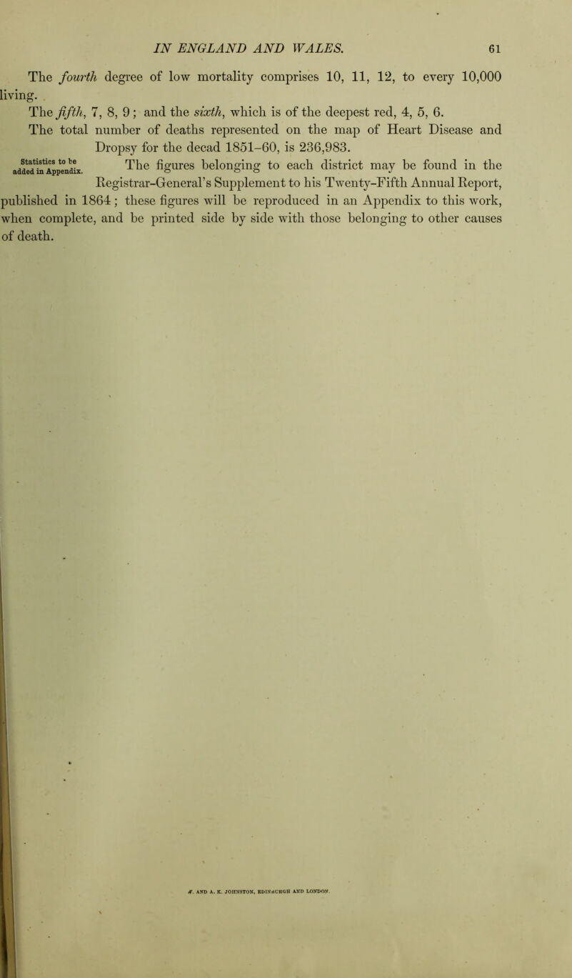 The fourth degree of low mortality comprises 10, 11, 12, to every 10,000 living. The fifth, 7, 8, 9; and the sixth, which is of the deepest red, 4, 5, 6. The total number of deaths represented on the map of Heart Disease and Dropsy for the decad 1851-60, is 236,983. The figures belonging to each district may be found in the Registrar-General’s Supplement to his Twenty-Fifth Annual Report, published in 1864; these figures will be reproduced in an Appendix to this work, when complete, and be printed side by side with those belonging to other causes of death. Statistics to be added in Appendix. iT. AND A. K. JOHNSTON, EDINBCKGH AND LONDON