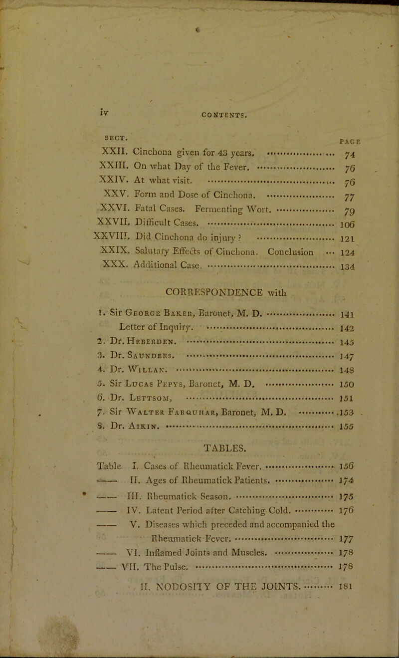 CONTENTS. SECT* PAGE XXII. Cinchona given for 43 years. ... 74 XXIII. On what Day of the Fever. JQ XXIV. At what visit. 7(3 XXV. Form and Dose of Cinchona. 77 XXVI. Fatal Cases. Fermenting Wort. yg XXVII. Difficult Cases. 106 XXVIII. Did Cinchona do injury ? 12L XXIX. Salutary Effects of Cinchona. Conclusion ••• 124 XXX. Additional Case. 134 CORRESPONDENCE with 1. Sir George Baker, Baronet, M. D. 141 Letter of Inquiry. * 142 2. Dr. Hf.berden. 145 3. Dr. Saunders. 347 4. Dr. Will an. - 148 5. Sir Lucas Pepys, Baronet, M. D. 150 0‘. Dr. Lettsom, 151 7. Sir Walter Farauhar, Baronet, M. D. .153 . S. Dr. Aikin. 155 TABLES. Table I. Cases of Rheumatick Fever. 156 II. Ages of Rheumatick Patients. 174 III. Rheumatick Season. 175 IV. Latent Period after Catching Cold. 176 V. Diseases which preceded and accompanied the Rheumatick Fever. 1/7 VI. Inflamed Joints and Muscles. 178 VII. The Pulse. 178 II. NODOSITY OF THE JOINTS. 181