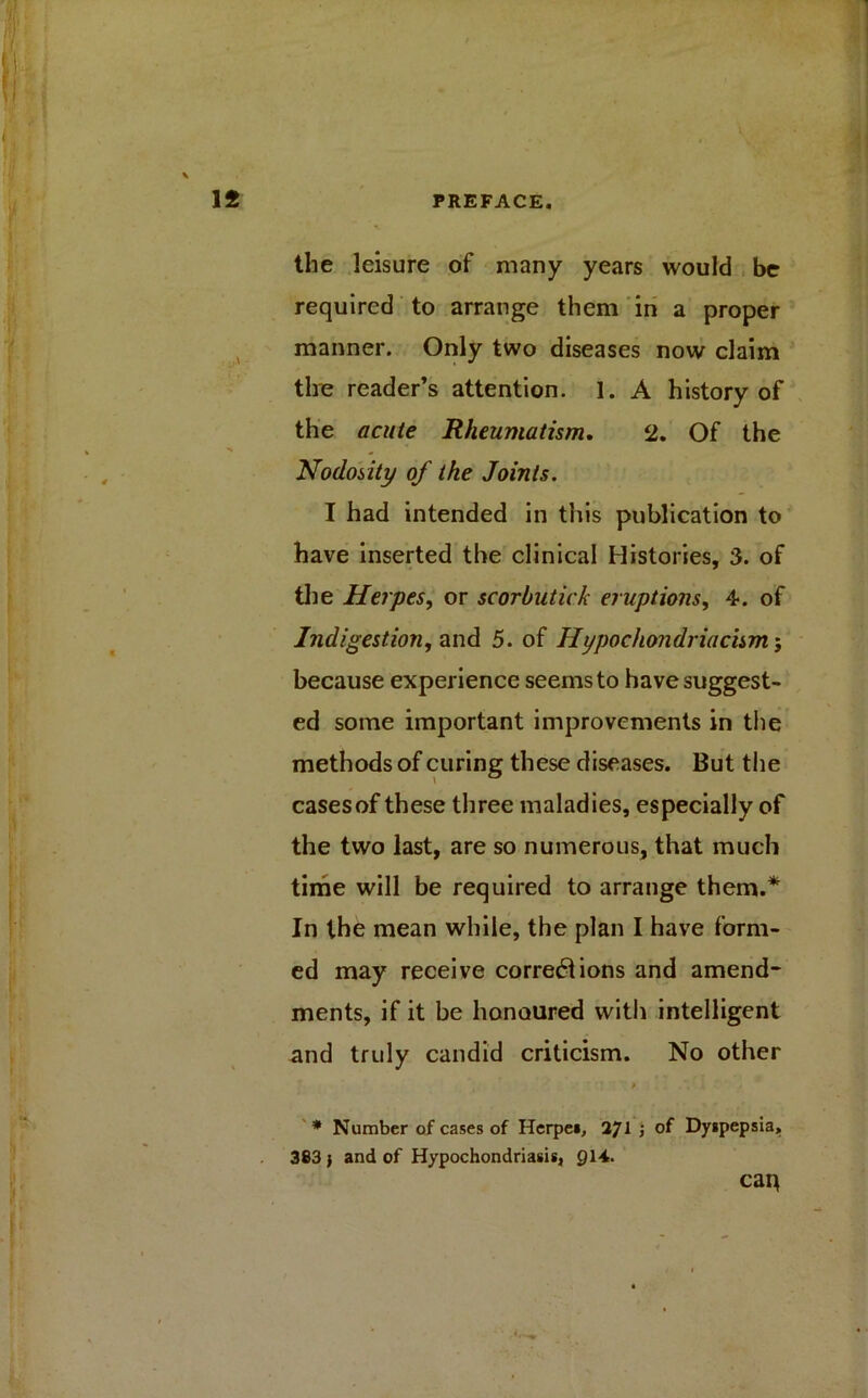 the leisure of many years would be required to arrange them in a proper manner. Only two diseases now claim the reader’s attention. 1. A history of the acute Rheumatism, 2. Of the Nodosity of the Joints. I had intended in this publication to have inserted the clinical Histories, 3. of the Herpes, or scorbutick eruptions, 4. of Indigestion, and 5. of Hypochondriacism; because experience seems to have suggest- ed some important improvements in the methods of curing these diseases. But the casesof these three maladies, especially of the two last, are so numerous, that much time will be required to arrange them.* In the mean while, the plan I have form- ed may receive corrections and amend* ments, if it be honoured with intelligent and truly candid criticism. No other * Number of cases of Herpes, 271 ; of Dyspepsia, 383 } and of Hypochondriasis, 914. cap