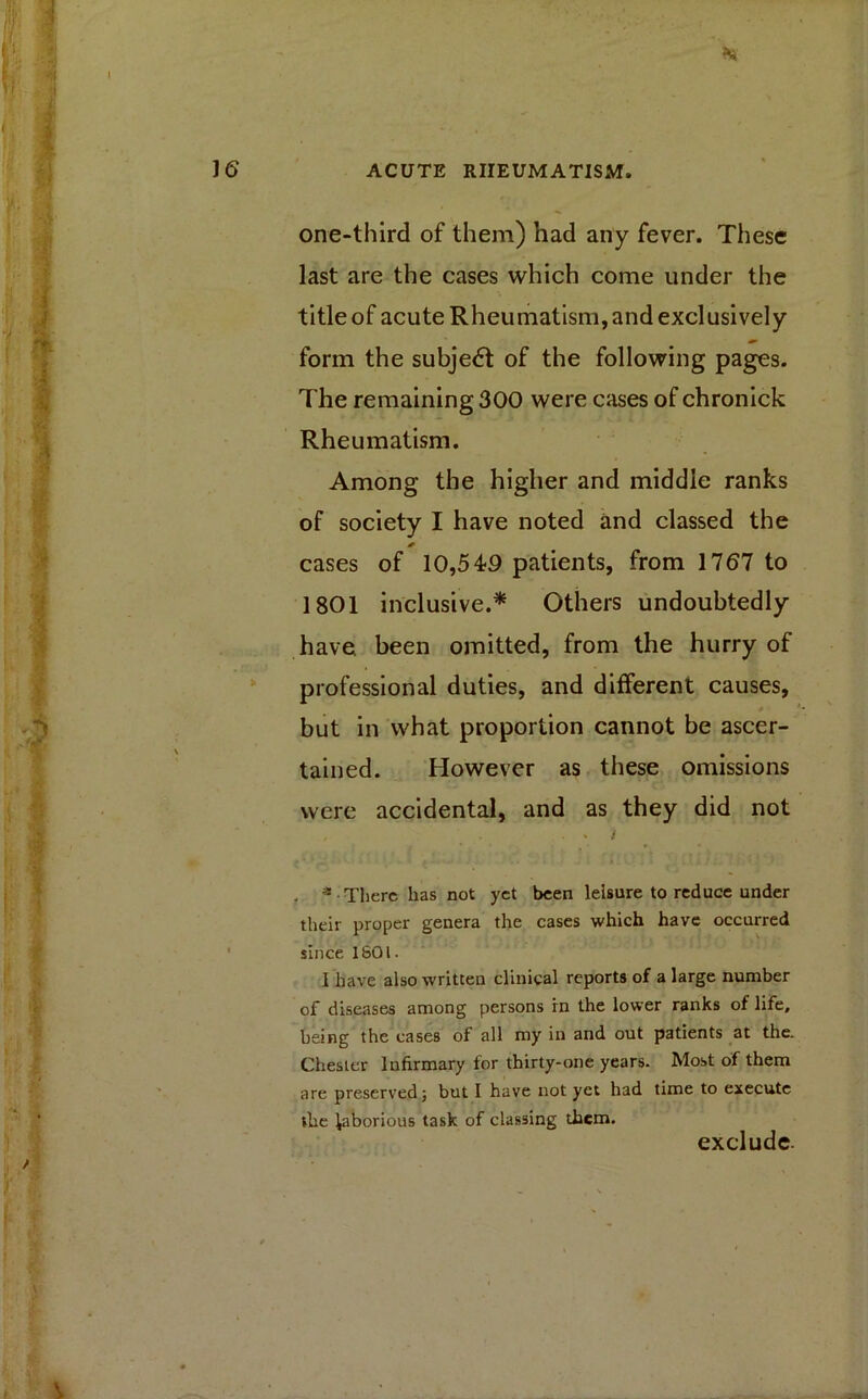 one-third of them) had any fever. These last are the cases which come under the title of acute Rheumatism, and exclusively form the subject of the following pages. The remaining 300 were cases of chronick Rheumatism. Among the higher and middle ranks of society I have noted and classed the * cases of 10,549 patients, from 1767 to 1801 inclusive.* Others undoubtedly have, been omitted, from the hurry of professional duties, and different causes, but in what proportion cannot be ascer- tained. However as these omissions were accidental, and as they did not - t . 3 There has not yet been leisure to reduce under their proper genera the cases which have occurred since 1S01. 1 have also written clinical reports of a large number of diseases among persons in the lower ranks of life, being the cases of all my in and out patients at the. Chester Infirmary for thirty-one years. Most of them are preserved} but I have not yet had time to execute the laborious task of classing them. exclude-