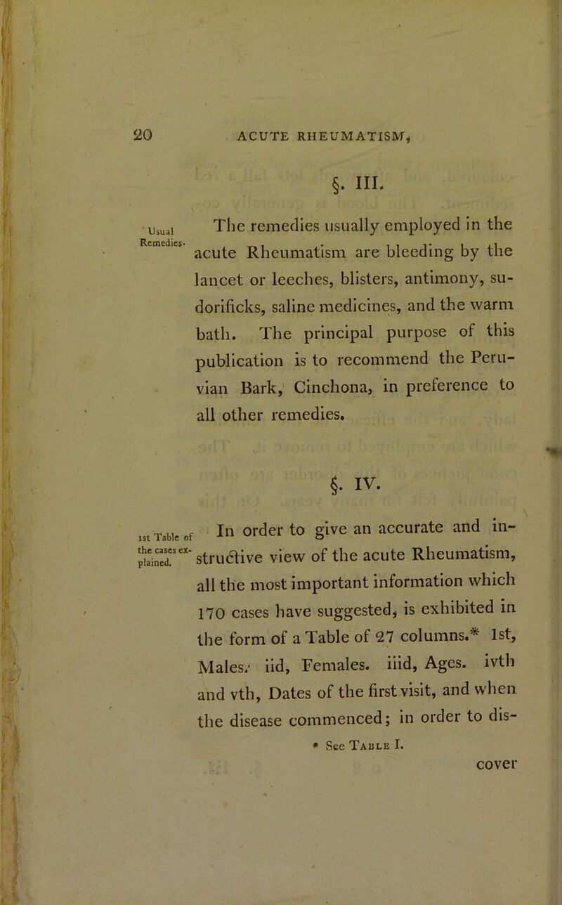 Usual Remedies- ist Table o the cases ex- plained. §- HI- The remedies usually employed in the acute Rheumatism are bleeding by the lancet or leeches, blisters, antimony, su- dorificks, saline medicines, and the warm bath. The principal purpose of this publication is to recommend the Peru- vian Bark, Cinchona, in preference to all other remedies. §• iv. In order to give an accurate and in- strudtive view of the acute Rheumatism, all the most important information which 170 cases have suggested* is exhibited in the form of a Table of 27 columns.* 1st, Males; iid, Females, iiid, Ages, ivth and vth, Dates of the first visit, and when the disease commenced; in order to dis- * See Table I. cover