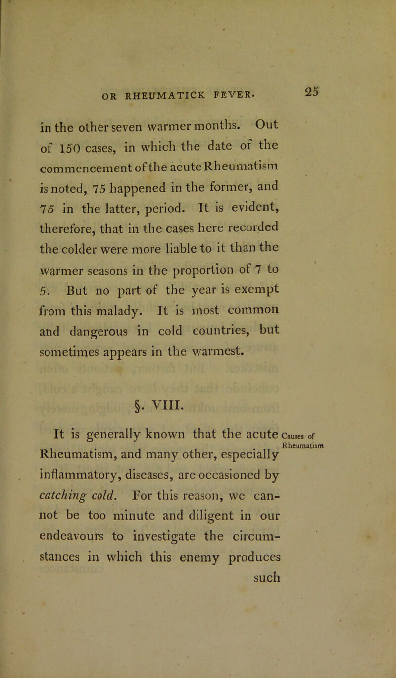 in the other seven warmer months. Out of 150 cases, in which the date of the commencement of the acute Rheumatism is noted, 75 happened in the former, and 75 in the latter, period. It is evident, therefore, that in the cases here recorded the colder were more liable to it than the warmer seasons in the proportion of 7 to 5. But no part of the year is exempt , l from this malady. It is most common and dangerous in cold countries, but sometimes appears in the warmest. §. VIII. t It is generally known that the acute causes of Rheumatism Rheumatism, and many other, especially inflammatory, diseases, are occasioned by catching cold. For this reason, we can- not be too minute and diligent in our endeavours to investigate the circum- stances in which this enemy produces such