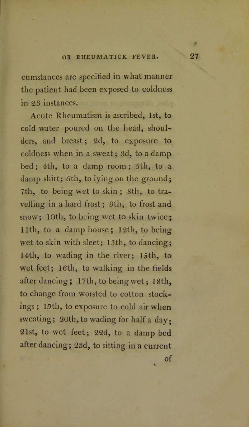 cumstances are specified in what manner the patient had been exposed to coldness in 23 instances. Acute Rheumatism is ascribed, 1st, to cold water poured on the head, shoul- ders, and breast; 2d, to exposure to coldness when in a sweat; 3d, to a damp bed ; 4th, to a damp room ; 5th, to a damp shirt; 6th, to lying on the ground; 7th, to being wet to skin ; 8th, to tra- velling in a hard frost; 9th, to frost and snow; 10th, to being wet to skin twice; 11th, to a damp house; J2th, to being wet to skin with sleet; 13th, to dancing; 14th, to wading in the river; 15th, to wet feet; 16th, to walking in the fields after dancing ; 17th, to being wet j 18th, to change from worsted to cotton stock- ings ; 19th, to exposure to cold air when sweating; 20th, to wading for half a day; 21st, to wet leet; 22d, to a damp bed after dancing; 23d, to sitting in a current of