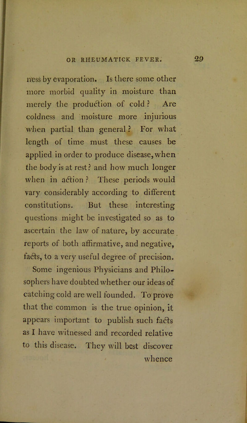 ness by evaporation. Is there some other more morbid quality in moisture than merely the production of cold ? Are coldness and moisture more injurious when partial than general ? For what length of time must these causes be applied in order to produce disease, when the body is at rest? and how much longer when in adtion ? These periods would vary considerably according to different constitutions. But these interesting questions might be investigated so as to ascertain the law of nature, by accurate reports of both affirmative, and negative, fadts, to a very useful degree of precision. Some ingenious Physicians and Philo- sophers have doubted whether our ideas of catching cold are well founded. To prove that the common is the true opinion, it appears important to publish such fadts as I have witnessed and recorded relative to this disease. They will best discover whence