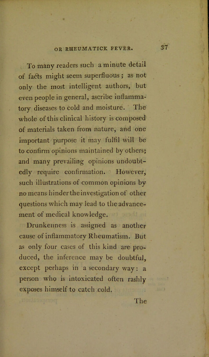 To many readers such a minute detail of fads might seem superfluous; as not only the most intelligent authors, but even people in general, ascribe inflamma- tory diseases to cold and moisture. The whole of this clinical history is composed of materials taken from nature, and one important purpose it may fulfil will be to confirm opinions maintained by others; and many prevailing opinions undoubt- edly require confirmation. However, such illustrations of common opinions by no means hinder the investigation of other questions which may lead to the advance- ment of medical knowledge. Drunkenness is assigned as another cause of inflammatory Rheumatism. But as only four cases of this kind are pro- duced, the inference may be doubtful, except perhaps in a secondary way: a person who is intoxicated often rashly exposes himself to catch cold. The