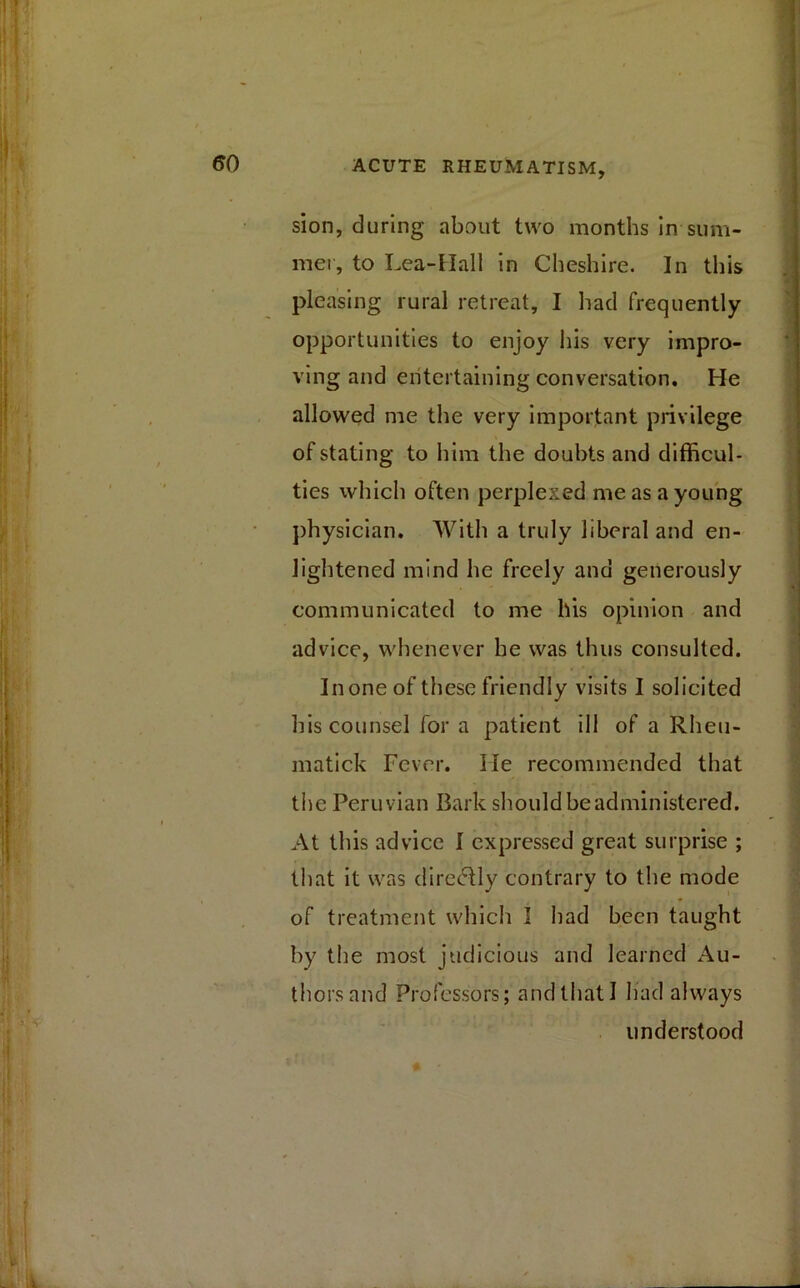 sion, during about two months in-sum- mer, to Lea-Hall in Cheshire. In this pleasing rural retreat, I had frequently opportunities to enjoy his very impro- ving and entertaining conversation. He allowed me the very important privilege of stating to him the doubts and difficul- ties which often perplexed me as a young physician. With a truly liberal and en- lightened mind he freely and generously communicated to me his opinion and advice, whenever he was thus consulted. In one of these friendly visits I solicited his counsel for a patient ill of a Rheu- matick Fever. He recommended that the Peruvian Bark should be administered. At this advice I expressed great surprise ; that it was directly contrary to the mode of treatment which I had been taught by the most judicious and learned Au- thors and Professors; and that I had always understood