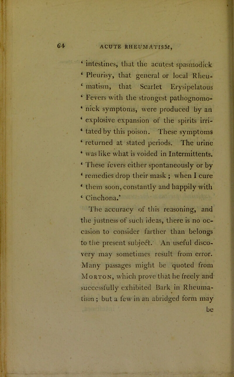 ‘ intestines* that the acutest spasmodic)*. ‘ Pleurisy, that general or local Rheu- 4 matism, that Scarlet Erysipelatous 4 Fevers with the strongest pathognomo- ‘ nick symptoms, were produced by an ‘ explosive expansion of the spirits irri- * tated by this poison. These symptoms 4 returned at stated periods. The urine 4 was like what is voided in Intermittents. 4 These fevers either spontaneously or by 4 remedies drop their mask ; when I cure 4 them soon, constantly and happily with 4 Cinchona.’ The accuracy of this reasoning, and the justness of such ideas, there is no oc- casion to consider farther than belongs to the present subject. An useful disco- very may sometimes result from error. Many passages might be quoted from Morton, which prove that he freely and successfully exhibited Bark in Rheuma- tism ; but a few in an abridged form may be