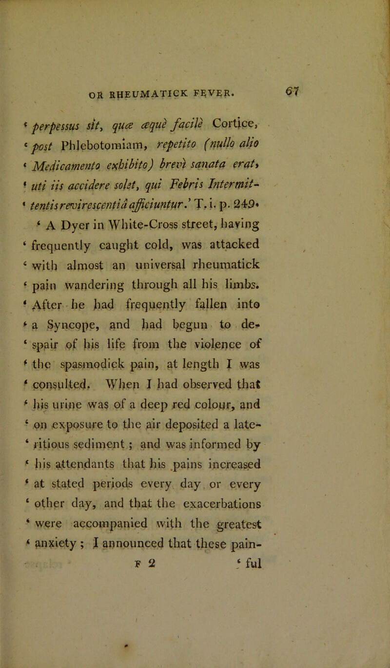 * perpessus sit, qua ceque facile Cortice, £ post Phlebotomiam, repetito (nullo alio « Medicamento exhibito) brevt sonata erat> * uti Us accidere sokt, qui Febris Intermit- * tentisrevirescentidajjiciunturT. i. p. ‘ A Dyer in White-Cross street, having ‘ frequently caught cold, was attacked 4 with almost an universal rheumatick 4 pain wandering through all his limbs. * After he had frequently fallen into ‘ a Syncope, and had begun to de- 4 spair of his life from the violence of * the spasmodick pain, at length I was 4 consiilted. When I had observed that 4 his urine was of a deep red colour, and 4 on exposure to the air deposited a late- ‘ ritious sediment ; and was informed by 4 his attendants that his pains increased 4 at stated periods every day or every 4 other day, and that the exacerbations 4 were accompanied with the greatest 4 anxiety ; I announced that these pain- f 2 4 ful