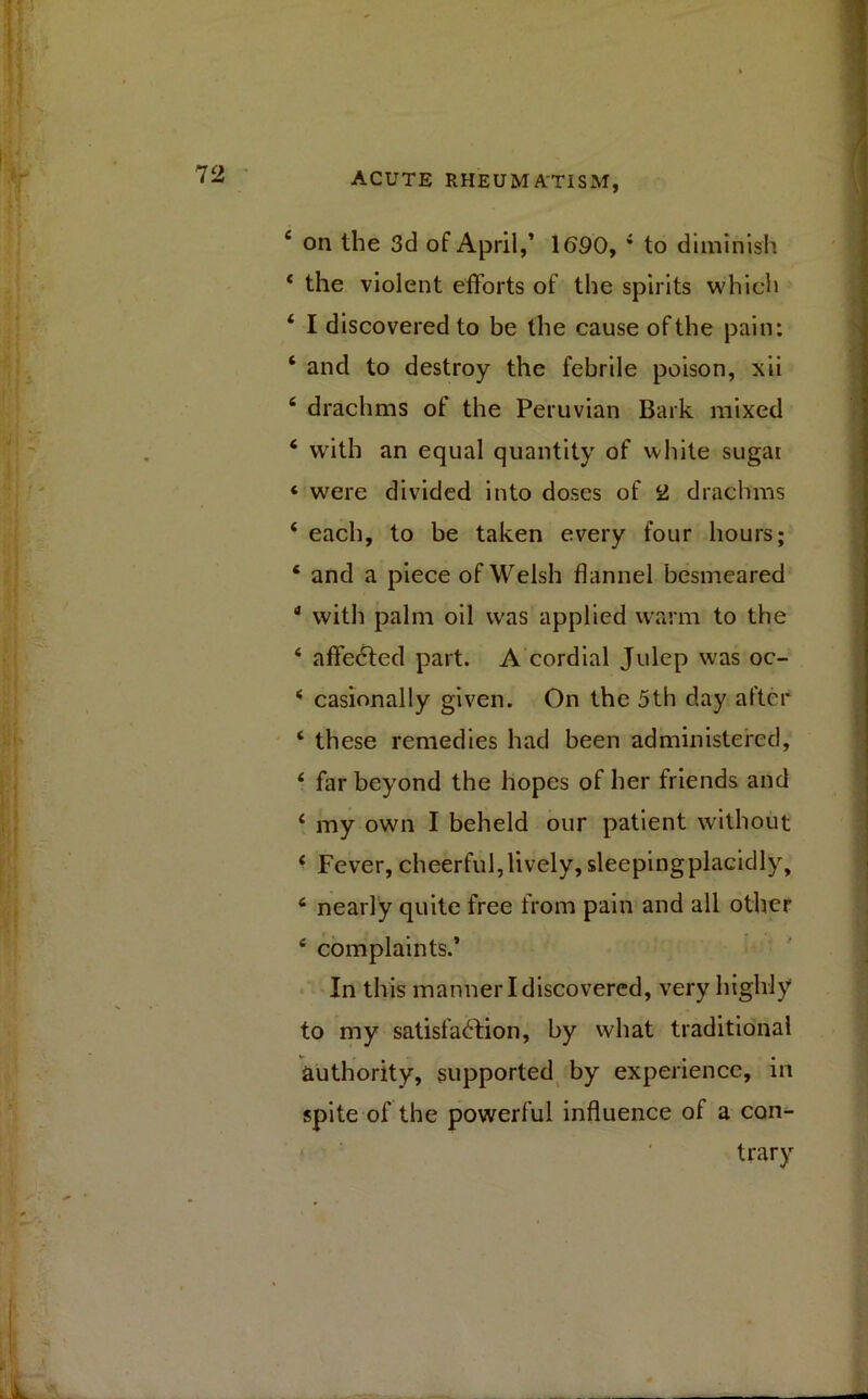 4 on the 3d of April,’ 1690, 4 to diminish 4 the violent efforts of the spirits which 4 I discovered to be the cause of the pain: ‘ and to destroy the febrile poison, xii £ drachms of the Peruvian Bark mixed 4 with an equal quantity of white sugar ‘ were divided into doses of 2 drachms 4 each, to be taken every four hours; 4 and a piece of Welsh flannel besmeared 4 with palm oil was applied warm to the 4 affedted part. A cordial Julep was oc- 4 casionally given. On the 5th day after 4 these remedies had been administered, 4 far beyond the hopes of her friends and 4 my own I beheld our patient without 4 Fever, cheerful,lively, sleepingplacidly, 4 nearly quite free from pain and all other 4 complaints.’ In this manner I discovered, very highly to my satisfaction, by what traditional authority, supported by experience, in spite of the powerful influence of a con- trary