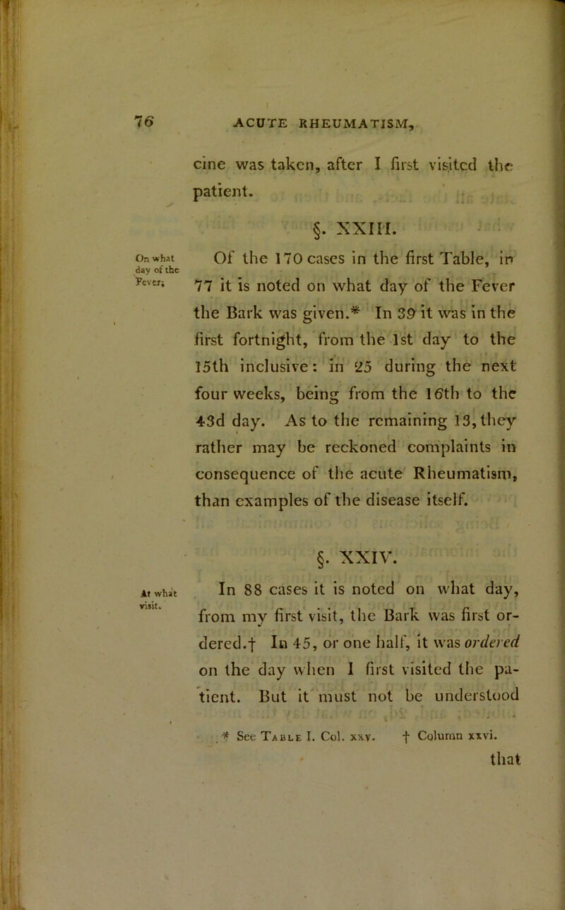 cine was taken, after I first visited the patient. §. XXIII. On what Of the 170 cases in the first Table, in day of the Fever; 77 it is noted on what day of the Fever the Bark was given.* In 39 it was in the first fortnight, from the 1st day to the 15th inclusive: in 25 during the next four weeks, being from the 16th to the 43d day. As to the remaining 13, they rather may be reckoned complaints in consequence of the acute Rheumatism, than examples of the disease itself. §. XXIV. At what In 88 cases it is noted on what day, from my first visit, the Bark was first or- dered. t In 45, or one half, it was ordered on the day when 1 first visited the pa- tient. But it must not be understood ... . , .a that