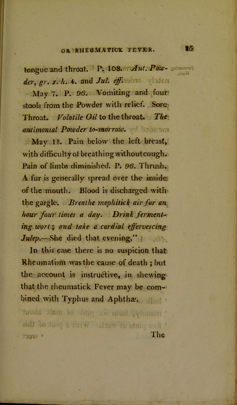 tongue and throat. P.108. Ant. Pow- der, gr. x. h. 4*. and JuL eff. May 7. P. 96. Vomiting and four stools from the Powder with relief. Sore Throat. Volatile Oil to the throat. The nnlimonial Powder to-morrozv. May 1?. Pain below the left breast, with difficulty of breathing withoutcough. Pain of limbs diminished. P. 96. Thrush. A fur is generally spread over the inside of the mouth. Blood is discharged with the gargle. Breathe mephitich air for an hour four times a day. Drink ferment- ing ivort; and take a cordial effervescing Julep.—She died that evening,’* In this case there is no suspicion that Rheumatism was the cause of death ; but the account is instructive, in shewing that the rheumatick Fever may be com- bined with Typhus and Aphths.