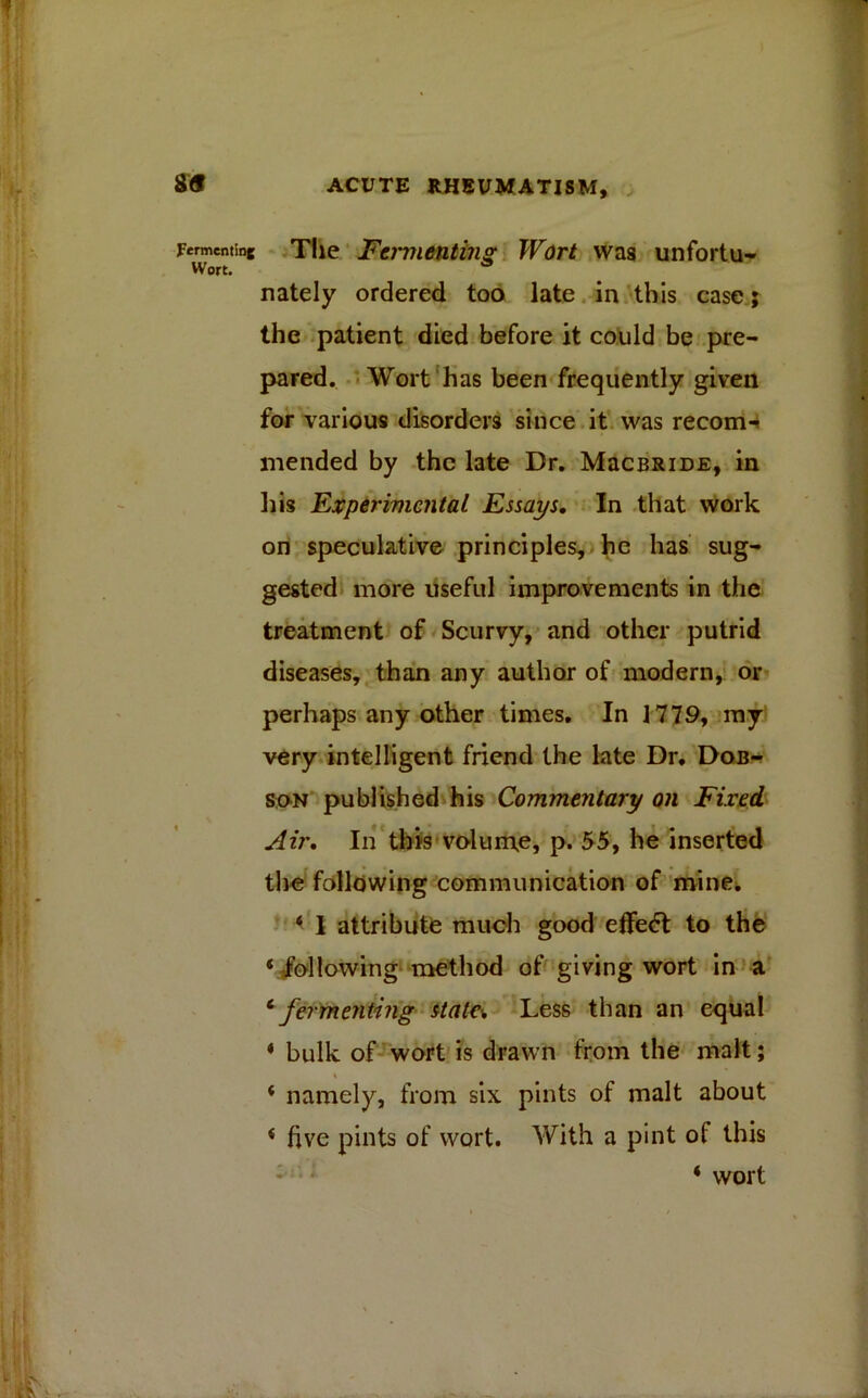 Renting The Feimienting Wort was unfortu- nately ordered too late in this case; the patient died before it could be pre- pared. Wort has been frequently given for various disorders since it was recoin-? mended by the late Dr. MacBRiDE, in his Experimental Essays. In that work on speculative principles, he has sug- gested more useful improvements in the treatment of Scurvy, and other putrid diseases, than any author of modern, or perhaps any other times. In 1779, my very intelligent friend the late Dr. Dob- son published his Commentary on Fixed. Air. In this volume, p. 55, he inserted the following communication of mine. * I attribute much good effedt to the ‘ following method of giving wort in a 6 fermenting state\ Less than an equal * bulk of wort is drawn from the malt; % * namely, from six pints of malt about * five pints of wort. With a pint of this 4 wort